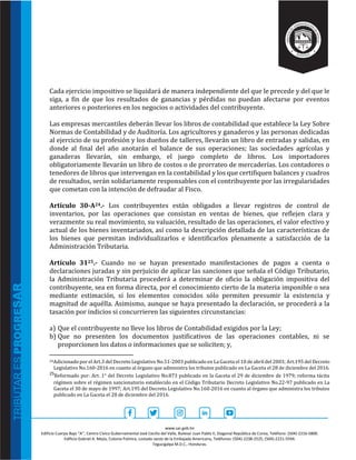 www.sar.gob.hn
Edificio Cuerpo Bajo “A’’, Centro Cívico Gubernamental José Cecilio del Valle, Bulevar Juan Pablo II, Diagonal República de Corea, Teléfono: (504)-2216-5800.
Edificio Gabriel A. Mejía, Colonia Palmira, costado oeste de la Embajada Americana, Teléfonos: (504)-2238-2525, (504)-2221-5594.
Tegucigalpa M.D.C., Honduras.
Cada ejercicio impositivo se liquidará de manera independiente del que le precede y del que le
siga, a fin de que los resultados de ganancias y pérdidas no puedan afectarse por eventos
anteriores o posteriores en los negocios o actividades del contribuyente.
Las empresas mercantiles deberán llevar los libros de contabilidad que establece la Ley Sobre
Normas de Contabilidad y de Auditoría. Los agricultores y ganaderos y las personas dedicadas
al ejercicio de su profesión y los dueños de talleres, llevarán un libro de entradas y salidas, en
donde al final del año anotarán el balance de sus operaciones; las sociedades agrícolas y
ganaderas llevarán, sin embargo, el juego completo de libros. Los importadores
obligatoriamente llevarán un libro de costos o de prorrateo de mercaderías. Los contadores o
tenedores de libros que intervengan en la contabilidad y los que certifiquen balances y cuadros
de resultados, serán solidariamente responsables con el contribuyente por las irregularidades
que cometan con la intención de defraudar al Fisco.
Artículo 30-A24.- Los contribuyentes están obligados a llevar registros de control de
inventarios, por las operaciones que consistan en ventas de bienes, que reflejen clara y
verazmente su real movimiento, su valuación, resultado de las operaciones, el valor efectivo y
actual de los bienes inventariados, así como la descripción detallada de las características de
los bienes que permitan individualizarlos e identificarlos plenamente a satisfacción de la
Administración Tributaria.
Artículo 3125.- Cuando no se hayan presentado manifestaciones de pagos a cuenta o
declaraciones juradas y sin perjuicio de aplicar las sanciones que señala el Código Tributario,
la Administración Tributaria procederá a determinar de oficio la obligación impositiva del
contribuyente, sea en forma directa, por el conocimiento cierto de la materia imponible o sea
mediante estimación, si los elementos conocidos sólo permiten presumir la existencia y
magnitud de aquélla. Asimismo, aunque se haya presentado la declaración, se procederá a la
tasación por indicios si concurrieren las siguientes circunstancias:
a) Que el contribuyente no lleve los libros de Contabilidad exigidos por la Ley;
b) Que no presenten los documentos justificativos de las operaciones contables, ni se
proporcionen los datos o informaciones que se soliciten; y,
24Adicionado por el Art.3 del Decreto Legislativo No.51-2003 publicado en La Gaceta el 10 de abril del 2003; Art.195 del Decreto
Legislativo No.160-2016 en cuanto al órgano que administra los tributos publicado en La Gaceta el 28 de diciembre del 2016.
25Reformado por: Art. 1° del Decreto Legislativo No.873 publicado en la Gaceta el 29 de diciembre de 1979; reforma tácita
régimen sobre el régimen sancionatorio establecido en el Código Tributario Decreto Legislativo No.22-97 publicado en La
Gaceta el 30 de mayo de 1997; Art.195 del Decreto Legislativo No.160-2016 en cuanto al órgano que administra los tributos
publicado en La Gaceta el 28 de diciembre del 2016.
 