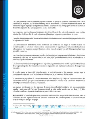 www.sar.gob.hn
Edificio Cuerpo Bajo “A’’, Centro Cívico Gubernamental José Cecilio del Valle, Bulevar Juan Pablo II, Diagonal República de Corea, Teléfono: (504)-2216-5800.
Edificio Gabriel A. Mejía, Colonia Palmira, costado oeste de la Embajada Americana, Teléfonos: (504)-2238-2525, (504)-2221-5594.
Tegucigalpa M.D.C., Honduras.
Las tres primeras cuotas deberán pagarse durante el ejercicio gravable y se enterarán a más
tardar el 30 de junio, 30 de septiembre y 31 de diciembre. La cuarta cuota será el saldo del
impuesto según el propio cómputo declarado a favor del Fisco, y se pagará a más tardar el 30
de abril o siguiente día hábil, siguiente al año imponible.
Las empresas mercantiles que tengan un ejercicio diferente del año civil, pagarán cada cuota a
más tardar el último día de cada trimestre del período a que corresponda en su caso.
Cuando cualesquiera de las fechas anteriores coincidiera con un día inhábil, el pago se efectuará
el siguiente día hábil.
La Administración Tributaria podrá rectificar las cuotas de los pagos a cuenta cuando los
contribuyentes lo soliciten y demuestren a satisfacción de aquélla, que la base del cálculo está
influenciada por ingresos extraordinarios o bien cuando se prevean pérdidas para el período
gravable en curso.
Los contribuyentes cuyos montos anuales de los pagos a cuenta sean inferiores a doscientos
lempiras (L.200.00) los acumularán en un solo pago que deberá efectuarse a más tardar el
treinta (30) de noviembre.
Los contribuyentes que tengan período especial pagarán la cuarta cuota, equivalente al saldo
del propio cómputo, dentro de los tres meses siguientes a la fecha de finalización de su período
especial.
Si resulta saldo a favor del contribuyente, lo podrá imputar a los pagos a cuenta que le
corresponda efectuar en el período gravable en que se presenta la declaración.
El impuesto se pagará en la Tesorería General de la República (TGR) o en las instituciones del
sistema financiero que para tales efectos la Secretaría de Estado en el Despacho de Finanzas
(SEFIN) suscriba convenios de percepción.
Las sumas percibidas por los agentes de retención deberán liquidarse en una declaración
jurada y enterarse al Fisco en forma mensual, a más tardar dentro de los diez (10) días
calendario del mes siguiente en el que se practicó la retención.
Artículo 3527.- Cuando haya varios domicilios o el domicilio no pudiere determinarse, o no se
conociese el del representante en caso de ausencia del contribuyente, la Administración
Tributaria fijará el lugar de pago.
27 Reforma Art. 195 del Código Tributario Decreto Legislativo No.170-2016 publicado en La Gaceta el 28 de diciembre del
2016.
 