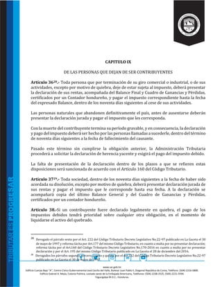 www.sar.gob.hn
Edificio Cuerpo Bajo “A’’, Centro Cívico Gubernamental José Cecilio del Valle, Bulevar Juan Pablo II, Diagonal República de Corea, Teléfono: (504)-2216-5800.
Edificio Gabriel A. Mejía, Colonia Palmira, costado oeste de la Embajada Americana, Teléfonos: (504)-2238-2525, (504)-2221-5594.
Tegucigalpa M.D.C., Honduras.
CAPITULO IX
DE LAS PERSONAS QUE DEJAN DE SER CONTRIBUYENTES
Artículo 3628.- Toda persona que por terminación de su giro comercial o industrial, o de sus
actividades, excepto por motivo de quiebra, deje de estar sujeta al impuesto, deberá presentar
la declaración de sus rentas, acompañada del Balance Final y Cuadro de Ganancias y Pérdidas,
certificados por un Contador hondureño, y pagar el impuesto correspondiente hasta la fecha
del expresado Balance, dentro de los noventa días siguientes al cese de sus actividades.
Las personas naturales que abandonen definitivamente el país, antes de ausentarse deberán
presentar la declaración jurada y pagar el impuesto que les corresponda.
Con la muerte del contribuyente termina su período gravable, y en consecuencia, la declaración
y pago del impuesto deberá ser hecho por las personas llamadas a sucederle, dentro del término
de noventa días siguientes a la fecha de fallecimiento del causante.
Pasado este término sin cumplirse la obligación anterior, la Administración Tributaria
procederá a solicitar la declaración de herencia yacente y exigirá el pago del impuesto debido.
La falta de presentación de la declaración dentro de los plazos a que se refieren estas
disposiciones será sancionada de acuerdo con el Artículo 160 del Código Tributario.
Artículo 3729.- Toda sociedad, dentro de los noventa días siguientes a la fecha de haber sido
acordada su disolución, excepto por motivo de quiebra, deberá presentar declaración jurada de
sus rentas y pagar el impuesto que le corresponde hasta esa fecha. A la declaración se
acompañará copia del último Balance General y del Cuadro de Ganancias y Pérdidas,
certificados por un contador hondureño.
Artículo 38.-Si un contribuyente fuere declarado legalmente en quiebra, el pago de los
impuestos debidos tendrá prioridad sobre cualquier otra obligación, en el momento de
liquidarse el activo del quebrado.
28 Derogado el párrafo sexto por el Art. 222 del Código Tributario Decreto Legislativo No.22-97 publicado en La Gaceta el 30
de mayo de 1997 y reforma tácita por Art.177 del mismo Código Tributario, en cuanto a multa por no presentar declaración;
reforma tácita por el Art.160 del Código Tributario Decreto Legislativo No.170-2016 en cuanto a multa por no presentar
declaración y por el Art. 195 del mismo Código Tributario publicado en La Gaceta el 28 de diciembre del 2016.
29
Derogados los párrafos segundo, tercero, cuarto y quinto por el Art.222 del Código Tributario Decreto Legislativo No.22-97
publicado en La Gaceta el 30 de mayo de 1997.
 