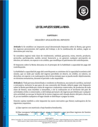 www.sar.gob.hn
Edificio Cuerpo Bajo “A’’, Centro Cívico Gubernamental José Cecilio del Valle, Bulevar Juan Pablo II, Diagonal República de Corea, Teléfono: (504)-2216-5800.
Edificio Gabriel A. Mejía, Colonia Palmira, costado oeste de la Embajada Americana, Teléfonos: (504)-2238-2525, (504)-2221-5594.
Tegucigalpa M.D.C., Honduras.
LEY DEL IMPUESTO SOBRE LA RENTA
CAPITULO I
CREACIÒN Y APLICACIÒN DEL IMPUESTO
Artículo 1.-Se establece un impuesto anual denominado Impuesto sobre la Renta, que grava
los ingresos provenientes del capital, del trabajo o de la combinación de ambos, según se
determina por esta Ley.
Se considera ingreso toda clase de rendimiento, utilidad, ganancia, renta, interés, producto,
provecho, participación, sueldo, jornal, honorario y, en general, cualquier percepción en
efectivo, en valores, en especie o en crédito, que modifique el patrimonio del contribuyente.
El Impuesto sobre la Renta descansa en el principio de la habilidad o capacidad de pago del
contribuyente.
La habilidad o capacidad de pago del contribuyente es sinónimo de la capacidad económica del
mismo, que se mide por medio del ingreso percibido en dinero, en crédito, en valores, en
derechos, en especie o en cualesquiera otra forma siempre que se pueda medir objetivamente,
en términos monetarios, durante el periodo o año imponible.
Artículo 2.-Toda persona domiciliada o residente en Honduras, sea natural o jurídica, nacional
o extranjera, inclusive la que goce de una concesión del Estado, deberá pagar este Impuesto
sobre la Renta percibida por razón de negocios o industrias comerciales, de productos de toda
clase de bienes, sean muebles o inmuebles, o de la realización en el territorio del país de
actividades civiles o comerciales, o del trabajo personal o de ingresos percibidos por cualquier
otra actividad, ya sea que la fuente de la renta o ingreso esté situada dentro del país o fuera de
él, ya sea también cualquiera el lugar donde se distribuye o pague la renta.
Estarán sujetas también a este impuesto las naves mercantes que llenen cualesquiera de los
siguientes requisitos:
a) Que operen con matrícula o bajo bandera hondureña;
b) Que naveguen habitualmente en aguas territoriales o que perciban ingresos de fuentes
hondureñas.
 