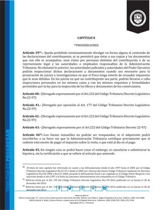 www.sar.gob.hn
Edificio Cuerpo Bajo “A’’, Centro Cívico Gubernamental José Cecilio del Valle, Bulevar Juan Pablo II, Diagonal República de Corea, Teléfono: (504)-2216-5800.
Edificio Gabriel A. Mejía, Colonia Palmira, costado oeste de la Embajada Americana, Teléfonos: (504)-2238-2525, (504)-2221-5594.
Tegucigalpa M.D.C., Honduras.
CAPITULO X
30PROHIBICIONES
Artículo 3931.- Queda prohibido terminantemente divulgar en forma alguna el contenido de
las declaraciones del contribuyente; ni se permitirá que éstas o sus copias y los documentos
que con ella se acompañen, sean vistos por personas distintas del contribuyente o de su
representante legal y las autoridades o empleados responsables de la Administración
Tributaria. No obstante lo anterior, las autoridades judiciales y autoridades del Poder Ejecutivo
podrán inspeccionar dichas declaraciones y documentos cuando sea necesario para la
prosecución de juicios o investigaciones en que el Fisco tenga interés de recaudar impuestos
que le sean debidos. En los juicios en que un contribuyente sea parte, podrán llevarse a cabo
inspecciones personales en los mismos casos y con los mismos requisitos y formalidades
permitidos por la ley para la inspección de los libros y documentos de los comerciantes.
Artículo 40.- (Derogado expresamente por el Art.222 del Código Tributario Decreto Legislativo
No.22-97)
Artículo 41.- (Derogado por oposición al Art. 177 del Código Tributario Decreto Legislativo
No.22-97)
Artículo 42.- (Derogado expresamente por el Art.222 del Código Tributario Decreto Legislativo
No.22-97)
Artículo 43.- (Derogado expresamente por el Art.222 del Código Tributario Decreto 22-97)
Artículo 4432.-Los bienes inmuebles no podrán ser traspasados, ni el adquirente podrá
inscribirlos a su favor sin que la Administración Tributaria certifique previamente que el
cedente está exento de pagar el impuesto sobre la renta, o que está al día en el pago.
Artículo 45.-En ningún caso se podrá hacer cesar el embargo, ni cancelarse o substituirse la
hipoteca, sin la certificación a que se refiere el artículo que antecede.
30 El título de este capítulo fue reformado en cuanto a las defraudaciones desde el año 1997 hasta el 2004 por el Código
Tributario Decreto Legislativo No.22-97 y desde el 2005 por reforma del mismo Código Tributario mediante los Decretos
Legislativos No.210-2004 y No.212-2004, pasando la defraudación fiscal a ser regulada en el Código Penal. Respecto a las
sanciones desde el año 1997 a la fecha las sanciones administrativas son estipuladas en el Código Tributario.
31 Reforma tácita por el Art. 195 del Código Tributario Decreto Legislativo No.170-2016 publicado en La Gaceta el 28 de
diciembre del 2016.
32 Reforma tácita por el Art. 195 del Código Tributario Decreto Legislativo No.170-2016 publicado en La Gaceta el 28 de
diciembre del 2016.
 