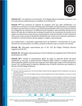 www.sar.gob.hn
Edificio Cuerpo Bajo “A’’, Centro Cívico Gubernamental José Cecilio del Valle, Bulevar Juan Pablo II, Diagonal República de Corea, Teléfono: (504)-2216-5800.
Edificio Gabriel A. Mejía, Colonia Palmira, costado oeste de la Embajada Americana, Teléfonos: (504)-2238-2525, (504)-2221-5594.
Tegucigalpa M.D.C., Honduras.
Artículo 4633.- Los Notarios no autorizarán, ni los Registradores inscribirán escrituras, si no
se les presenta la certificación que se establece en el Artículo 44.
Artículo 4734.-Las empresas de negocios de cualquier clase que estén establecidas o se
establezcan en el futuro, así como las Instituciones de Crédito, las Capitalizadoras y Compañías
de Seguros que funcionen en el país, y que distribuyan dividendos entre sus accionistas, estarán
en la obligación de suministrar a la Administración Tributaria, antes del último día del mes de
febrero de cada año, un informe que contenga el nombre de sus accionistas, de acuerdo con su
registro, el número de acciones de que sean poseedores cada uno de ellos, el valor nominal de
cada acción, el porcentaje de dividendos distribuidos por acción en los semestres anteriores a
su informe y el monto total en efectivo pagado o a pagar a cada accionista.
Las corporaciones o sociedades organizadas fuera de Honduras e incorporadas en el país,
inclusive las concesionadas y sus filiales, rendirán el informe a que se contrae este artículo.
Artículo 48.- (Derogado expresamente por el Art. 222 del Código Tributario Decreto
Legislativo No.22-97)
Artículo 49.- (Derogado expresamente por el Art.12 del Decreto Legislativo No.27-90-E del 14
de diciembre de 1990)
Artículo 5035.- Cuando el contribuyente dejare de pagar su impuesto dentro del plazo
establecido en esta Ley, la Administración Tributaria podrá ordenar a cualquier persona u
oficina pagadora, pública o privada, que tenga que hacer algún pago o pagos a tal contribuyente,
retener una cantidad igual al impuesto adeudado más el interés moratorio que establece el
Artículo 163 del Código Tributario.
33 Derogado el párrafo segundo por el Art.222 del Código Tributario Decreto Legislativo No.22-97 publicado en La Gaceta el
30 de mayo de 1997.
34
Reforma tácita por el Art. 195 del Código Tributario Decreto Legislativo No.170-2016 publicado en La Gaceta el 28 de
diciembre del 2016.
35
Últimas reformas: Art. 10 del Decreto Legislativo No.194-2002 publicado en La Gaceta el 05 de junio del 2002; reforma tácita
Art. 1 del Decreto Legislativo No.140-2008 publicado en La Gaceta el 06 de diciembre del 2008 en cuanto al monto gravable;
Art. 12 del Decreto Legislativo No.278-2013 publicado en La Gaceta el 30 de diciembre del 2013 adiciona un párrafo final;
Art. 1 del Decreto 140-2008 mediante el Acuerdo DEI-SG-100-2015 publicado en La Gaceta el 24 de junio del 2015; Art. 1 del
Decreto Legislativo No.20-2016 publicado en La Gaceta el 30 de marzo del 2016; Actualización de la escala progresiva
mediante el Comunicado con base en el Decreto 20-2016; Reforma tácita por el Art. 195 del Código Tributario Decreto
Legislativo No.170-2016 publicado en La Gaceta del 28 de diciembre del 2016; Actualización de la escala progresiva mediante
el Acuerdo SAR-009-2018 publicado en La Gaceta el 12 de enero del 2018; Actualización de la escala progresiva mediante el
Acuerdo SAR-015-2019 publicado en La Gaceta el 09 de enero del 2019 para el pago de este impuesto en el período fiscal
2019; Actualización de escala progresiva mediante el Acuerdo SAR-014-2020 publicado en La Gaceta el 04 de febrero del del
2020 para el pago de este impuesto en el período fiscal 2020. Actualización de escala progresiva mediante el Acuerdo SAR-
022-2021 publicado en La Gaceta el 14 de enero del 2021 para el pago de este impuesto en el período fiscal 2021.
 