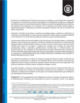 www.sar.gob.hn
Edificio Cuerpo Bajo “A’’, Centro Cívico Gubernamental José Cecilio del Valle, Bulevar Juan Pablo II, Diagonal República de Corea, Teléfono: (504)-2216-5800.
Edificio Gabriel A. Mejía, Colonia Palmira, costado oeste de la Embajada Americana, Teléfonos: (504)-2238-2525, (504)-2221-5594.
Tegucigalpa M.D.C., Honduras.
Se faculta a la Administración Tributaria para que se establezca como método de recaudación
de impuesto; la retención en la fuente, para facilitar al contribuyente el pago de su obligación
contributiva y para lo cual la Administración Tributaria acordará la reglamentación respectiva.
Sin perjuicio de lo dispuesto en el Artículo 34, las empresas mercantiles podrán pagar la
liquidación final de su impuesto por períodos anticipados conforme a lo que se acuerde entre
ellas y la Dirección.
Asimismo, el Estado, las personas o empresas que hagan pagos a empresas o individuos no
residentes o no domiciliados en el país, por los conceptos de renta, ingreso o utilidad señalados
en los Artículos 4, 5 y 25 de esta Ley, deberán retener las sumas correspondientes.
Las personas jurídicas de derecho público y derecho privado, que efectúen pagos o constituyan
créditos a favor de personas naturales o jurídicas residentes en Honduras, no exoneradas del
Impuesto Sobre la Renta deberán retener y enterar al Fisco el doce punto cinco por ciento
(12.5%) del monto de los pagos o créditos que efectúen por concepto de honorarios
profesionales, dietas, comisiones, gratificaciones, bonificaciones y remuneraciones por
servicios técnicos. Se exceptúan de esta disposición los pagos efectuados bajo contratos de
trabajo celebrados dentro del ejercicio fiscal y cuyos honorarios como única fuente de ingresos
no excedan los 36DOSCIENTOS DOCE MIL CIENTO DIECISIETE LEMPIRAS CON OCHENTA Y
NUEVE CENTAVOS (L212,117.89).
Las retenciones tendrán el carácter de anticipos al pago del Impuesto Sobre la Renta de los
respectivos contribuyentes y deberán ser enteradas dentro de los primeros diez (10) días
siguientes del mes en que se efectuó la retención. Dichas retenciones no serán aplicables a las
personas naturales o jurídicas sujetas al régimen de pagos a cuenta.
Se faculta al Estado a realizar la retención del Doce Punto Cinco Por Ciento (12.5%) sobre los
pagos que efectué por concepto de servidumbre, derechos de vía y similares a las personas
naturales o jurídicas. Esta retención estará sujeta a las mismas disposiciones que establece la
Ley del Impuesto Sobre la Renta.
Artículo 5137.- El incumplimiento de la obligación de retener y entregar el impuesto, faculta a
la Administración Tributaria para determinar de oficio la retención y hacer a los agentes
36 El monto está compuesto de la suma del gasto deducible establecido en el Art. 13 Inciso a) y el valor exento de la escala
progresiva descrita en el Art. 22 inciso b), ambos de la Ley del Impuesto Sobre la Renta, por lo que cada vez que los montos
indicados en estos artículos cambien también este monto del Art. 50 se reforma tácitamente.
37Reformado por: Art. 7 del Decreto Legislativo No.18-90 publicado en La Gaceta el 12 de marzo de1990; Derogado el párrafo
primero por el Art.222 del Código Tributario Decreto Legislativo No.22-97 publicado en La Gaceta el 30 de mayo de 1997;
reforma tácita por el Art. 121 del Código Tributario Decreto Legislativo No.22-97 en lo referente a los intereses por pagos
fuera de plazos; reforma tácita por los Art. 195 y 163 del Código Tributario Decreto Legislativo No.170-2016 publicado en La
 