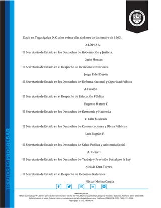 www.sar.gob.hn
Edificio Cuerpo Bajo “A’’, Centro Cívico Gubernamental José Cecilio del Valle, Bulevar Juan Pablo II, Diagonal República de Corea, Teléfono: (504)-2216-5800.
Edificio Gabriel A. Mejía, Colonia Palmira, costado oeste de la Embajada Americana, Teléfonos: (504)-2238-2525, (504)-2221-5594.
Tegucigalpa M.D.C., Honduras.
Dado en Tegucigalpa D. C. a los veinte días del mes de diciembre de 1963.
O. LÓPEZ A.
El Secretario de Estado en los Despachos de Gobernación y Justicia,
Darío Montes
El Secretario de Estado en el Despacho de Relaciones Exteriores
Jorge Fidel Duròn
El Secretario de Estado en los Despachos de Defensa Nacional y Seguridad Pública
A.Escalón
El Secretario de Estado en el Despacho de Educación Pública
Eugenio Matute C.
El Secretario de Estado en los Despachos de Economía y Hacienda
T. Cáliz Moncada
El Secretario de Estado en los Despachos de Comunicaciones y Obras Públicas
Luis Bogràn F.
El Secretario de Estado en los Despachos de Salud Pública y Asistencia Social
A. Riera H.
El Secretario de Estado en los Despachos de Trabajo y Previsión Social por la Ley
Nicolás Cruz Torres
El Secretario de Estado en el Despacho de Recursos Naturales
Héctor Molina García
 