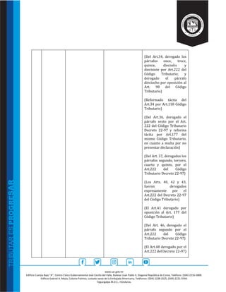 www.sar.gob.hn
Edificio Cuerpo Bajo “A’’, Centro Cívico Gubernamental José Cecilio del Valle, Bulevar Juan Pablo II, Diagonal República de Corea, Teléfono: (504)-2216-5800.
Edificio Gabriel A. Mejía, Colonia Palmira, costado oeste de la Embajada Americana, Teléfonos: (504)-2238-2525, (504)-2221-5594.
Tegucigalpa M.D.C., Honduras.
(Del Art.34, derogado los
párrafos once, trece,
quince, dieciséis y
diecisiete por Art.222 del
Código Tributario; y
derogado el párrafo
dieciocho por oposición al
Art. 98 del Código
Tributario)
(Reformado tácita del
Art.34 por Art.118 Código
Tributario)
(Del Art.36, derogado el
párrafo sexto por el Art.
222 del Código Tributario
Decreto 22-97 y reforma
tácita por Art.177 del
mismo Código Tributario,
en cuanto a multa por no
presentar declaración)
(Del Art. 37, derogados los
párrafos segundo, tercero,
cuarto y quinto, por el
Art.222 del Código
Tributario Decreto 22-97)
(Los Arts. 40, 42 y 43,
fueron derogados
expresamente por el
Art.222 del Decreto 22-97
del Código Tributario)
(El Art.41 derogado por
oposición al Art. 177 del
Código Tributario)
(Del Art. 46, derogado el
párrafo segundo por el
Art.222 del Código
Tributario Decreto 22-97)
(El Art.48 derogado por el
Art.222 del Decreto 22-97)
 