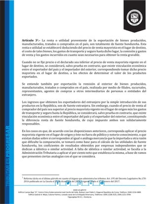 www.sar.gob.hn
Edificio Cuerpo Bajo “A’’, Centro Cívico Gubernamental José Cecilio del Valle, Bulevar Juan Pablo II, Diagonal República de Corea, Teléfono: (504)-2216-5800.
Edificio Gabriel A. Mejía, Colonia Palmira, costado oeste de la Embajada Americana, Teléfonos: (504)-2238-2525, (504)-2221-5594.
Tegucigalpa M.D.C., Honduras.
Artículo 31.- La renta o utilidad proveniente de la exportación de bienes producidos,
manufacturados, tratados o comprados en el país, son totalmente de fuente hondureña. Esta
renta o utilidad se establecerá deduciendo del precio de venta mayorista en el lugar de destino,
el costo de tales bienes, los gastos de transporte y seguro hasta dicho lugar, la comisión y gastos
de venta y los gastos incurridos en cuanto sean necesarios para obtener la renta gravable.
Cuando no se fije precio o el declarado sea inferior al precio de venta mayorista vigente en el
lugar de destino, se considerará, salvo prueba en contrario, que existe vinculación económica
entre el exportador del país y el importador del exterior, correspondiendo tomar dicho precio
mayorista en el lugar de destino, a los efectos de determinar el valor de los productos
exportados.
Se entiende también por exportación la remisión al exterior de bienes producidos,
manufacturados, tratados o comprados en el país, realizada por medio de filiales, sucursales,
representantes, agentes de compras u otros intermediarios de personas o entidades del
extranjero.
Los ingresos que obtienen los exportadores del extranjero por la simple introducción de sus
productos en la República, son de fuente extranjera. Sin embargo, cuando el precio de venta al
comprador del país sea superior al precio mayorista vigente en el lugar de origen más los gastos
de transporte y seguro hasta la República, se considerará, salvo prueba en contrario, que existe
vinculación económica entre el importador del país y el exportador del exterior, constituyendo
la diferencia renta de fuente hondureña, de cuyo impuesto ambos son solidariamente
responsables.
En los casos en que, de acuerdo con las disposiciones anteriores, corresponda aplicar el precio
mayorista vigente en el lugar de origen y éste no fuera de público y notorio conocimiento, o que
existan dudas sobre si corresponden al igual o análoga mercancía que la importada u otra razón
que dificulte la comparación, se tomará como base para el cálculo de las utilidades de fuente
hondureña, los coeficientes de resultados obtenidos por empresas independientes que se
dedican a idéntica o similar actividad. A falta de idéntica o similar actividad, se faculta a la
Administración Tributaria a aplicar el por ciento neto que establezca la misma, a base de ramos
que presenten ciertas analogías con el que se considera.
1
Reforma tácita en el último párrafo en cuanto al órgano que administra los tributos: Art. 195 del Decreto Legislativo No.170-
2016 publicado en La Gaceta el 28 de diciembre del 2016 y vigente desde el 1° de enero del 2017.
 