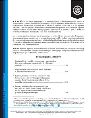 www.sar.gob.hn
Edificio Cuerpo Bajo “A’’, Centro Cívico Gubernamental José Cecilio del Valle, Bulevar Juan Pablo II, Diagonal República de Corea, Teléfono: (504)-2216-5800.
Edificio Gabriel A. Mejía, Colonia Palmira, costado oeste de la Embajada Americana, Teléfonos: (504)-2238-2525, (504)-2221-5594.
Tegucigalpa M.D.C., Honduras.
Artículo 42.-Las personas no residentes o no domiciliadas en Honduras estarán sujetas al
impuesto sobre la renta obtenida de fuente dentro del país, ya sea derivada de bienes existentes
en Honduras, de servicios prestados en el territorio nacional o fuera de él, o de negocios
llevados a cabo por persona domiciliada o residente en la República, aún cuando los ingresos
correspondientes a dicha renta sean pagados o acreditados al sujeto de que se trate por
personas residentes o domiciliadas en el país, o en el extranjero.
Las personas que transitoriamente se encuentren en la República y ejecuten actos de cualquier
naturaleza o presten servicios que produzcan ingresos gravables podrán presentar declaración
de renta antes de ausentarse del país y solicitar la liquidación de la misma. La Administración
Tributaria procederá inmediatamente a determinar la obligación impositiva de acuerdo con lo
establecido en el artículo siguiente.
Artículo 53.- Los ingresos brutos obtenidos de fuente hondureña por personas naturales y
jurídicas no residentes o no domiciliadas en el país, deben pagar el impuesto de conformidad a
los porcentajes que se detallan a continuación:
PORCENTAJES DEL IMPUESTO
1) Renta de bienes muebles o inmuebles, exceptuándose
los comprendidos en los numerales 5) y 7) de este
Artículo……….. ………………………………………………………………………….25%
2) Regalías de las operaciones de minas, canteras
u otros recursos naturales…………………………………………………………25%
3) Sueldos, salarios, comisiones o cualquier otra
Compensación por servicios prestados ya sea
adentro del territorio nacional o fuera de él,
excluidas las remesas……………………………..……………………………… 25%
4) Renta o utilidades obtenidas por empresas
extranjeras a través de sucursales, subsidiarias,
filiales, agencias, representantes legales,
y demás que operen en el país………………………………………………… 10%
2
Reforma tácita en el último párrafo en cuanto al órgano que administra los tributos: Art. 195 del Decreto Legislativo No.170-
2016 publicado en La Gaceta el 28 de diciembre del 2016 y vigente desde el 1° de enero del 2017.
3 Últimas reformas: Art. 4 del Decreto Legislativo No. 17-2010 publicado en La Gaceta el 22 de abril del 2010 y vigente desde el
21 de mayo del 2010; Fe de Errata del 29 de mayo del 2010; Art 1 del Decreto Legislativo No.182-2012 publicado en La
Gaceta el 04 de diciembre del 2012 y vigente desde esta misma fecha.
 