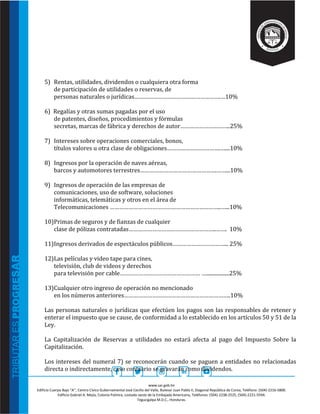 www.sar.gob.hn
Edificio Cuerpo Bajo “A’’, Centro Cívico Gubernamental José Cecilio del Valle, Bulevar Juan Pablo II, Diagonal República de Corea, Teléfono: (504)-2216-5800.
Edificio Gabriel A. Mejía, Colonia Palmira, costado oeste de la Embajada Americana, Teléfonos: (504)-2238-2525, (504)-2221-5594.
Tegucigalpa M.D.C., Honduras.
5) Rentas, utilidades, dividendos o cualquiera otra forma
de participación de utilidades o reservas, de
personas naturales o jurídicas……………………………………………….…10%
6) Regalías y otras sumas pagadas por el uso
de patentes, diseños, procedimientos y fórmulas
secretas, marcas de fábrica y derechos de autor…………………………..25%
7) Intereses sobre operaciones comerciales, bonos,
títulos valores u otra clase de obligaciones…………………………….…....10%
8) Ingresos por la operación de naves aéreas,
barcos y automotores terrestres………………………………………….……...10%
9) Ingresos de operación de las empresas de
comunicaciones, uso de software, soluciones
informáticas, telemáticas y otros en el área de
Telecomunicaciones ……………………………………………………………..…...10%
10)Primas de seguros y de fianzas de cualquier
clase de pólizas contratadas………………………………………………..……. 10%
11)Ingresos derivados de espectáculos públicos……………………………... 25%
12)Las películas y video tape para cines,
televisión, club de videos y derechos
para televisión por cable…………………………………………… …..................25%
13)Cualquier otro ingreso de operación no mencionado
en los números anteriores…………………………………………………………..10%
Las personas naturales o jurídicas que efectúen los pagos son las responsables de retener y
enterar el impuesto que se cause, de conformidad a lo establecido en los artículos 50 y 51 de la
Ley.
La Capitalización de Reservas a utilidades no estará afecta al pago del Impuesto Sobre la
Capitalización.
Los intereses del numeral 7) se reconocerán cuando se paguen a entidades no relacionadas
directa o indirectamente, caso contrario se gravarán como dividendos.
 