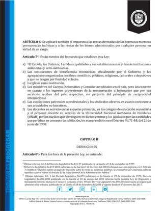 www.sar.gob.hn
Edificio Cuerpo Bajo “A’’, Centro Cívico Gubernamental José Cecilio del Valle, Bulevar Juan Pablo II, Diagonal República de Corea, Teléfono: (504)-2216-5800.
Edificio Gabriel A. Mejía, Colonia Palmira, costado oeste de la Embajada Americana, Teléfonos: (504)-2238-2525, (504)-2221-5594.
Tegucigalpa M.D.C., Honduras.
ARTÌCULO 6.-Se aplicará también el impuesto a las rentas derivadas de las herencias mientras
permanezcan indivisas y a las rentas de los bienes administrados por cualquier persona en
virtud de un cargo.
Artículo 74- Están exentos del Impuesto que establece esta Ley:
a) 5El Estado, los Distritos, Las Municipalidades y sus establecimientos y demás instituciones
autónomas y semi-autónomas.
b) Las instituciones de beneficencia reconocidas oficialmente por el Gobierno y las
agrupaciones organizadas con fines científicos, políticos, religiosos, culturales o deportivos
y que no tengan por finalidad el lucro.
c) La Iglesia como institución.
d) Los miembros del Cuerpo Diplomático y Consular acreditados en el país, pero únicamente
en cuanto a los ingresos provenientes de la remuneración u honorarios que por sus
servicios reciban del país respectivo, sin perjuicio del principio de reciprocidad
internacional.
e) Las asociaciones patronales o profesionales y los sindicatos obreros, en cuanto concierne a
sus actividades no lucrativas.
f) Los docentes en servicio en las escuelas primarias, en los colegios de educación secundaria
y el personal docente en servicio de la Universidad Nacional Autónoma de Honduras
(UNAH) por los sueldos que devenguen en dichos centros y los jubilados por las cantidades
que perciban en concepto de jubilación, los comprendidos en el Decreto No.71-88, del 21 de
junio de 1988.
CAPITULO II
DEFINICIONES
Artículo 86.- Para los fines de la presente Ley, se entiende:
4
Última reforma: Art.1 del Decreto Legislativo No.145-97 publicado en La Gaceta el 14 de noviembre de 1997.
5 El Decreto Legislativo No.219-2003 publicado en La Gaceta el 12 de enero del 2004 fecha que marca su vigencia, en el Artículo
7 establece: “Quedan sujetas al pago del impuesto sobre la renta las empresas públicas. Se entenderán por empresas públicas
aquellas a que se refiere el Artículo 53 de la Ley General de la Administración Pública.”
6
Últimas reformas: Art. 1 del Decreto Legislativo No.873 publicado en La Gaceta el 29 de diciembre de 1979; Decreto
Legislativo No.208-2003 publicado en La Gaceta el 03 de marzo del 2004 reforma tácita nombre Ley de Migración y
Extranjería; reforma tácita en el inciso f) mediante el Art. 195 del Decreto Legislativo No.170-2016 en cuanto al órgano que
administra los tributos, publicado en La Gaceta el 28 de diciembre del 2016 y vigente desde el 1° de enero del 2017.
 