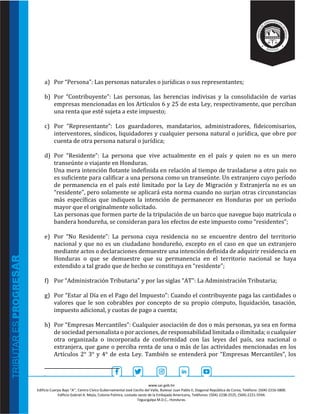 www.sar.gob.hn
Edificio Cuerpo Bajo “A’’, Centro Cívico Gubernamental José Cecilio del Valle, Bulevar Juan Pablo II, Diagonal República de Corea, Teléfono: (504)-2216-5800.
Edificio Gabriel A. Mejía, Colonia Palmira, costado oeste de la Embajada Americana, Teléfonos: (504)-2238-2525, (504)-2221-5594.
Tegucigalpa M.D.C., Honduras.
a) Por “Persona”: Las personas naturales o jurídicas o sus representantes;
b) Por “Contribuyente”: Las personas, las herencias indivisas y la consolidación de varias
empresas mencionadas en los Artículos 6 y 25 de esta Ley, respectivamente, que perciban
una renta que esté sujeta a este impuesto;
c) Por “Representante”: Los guardadores, mandatarios, administradores, fideicomisarios,
interventores, síndicos, liquidadores y cualquier persona natural o jurídica, que obre por
cuenta de otra persona natural o jurídica;
d) Por “Residente”: La persona que vive actualmente en el país y quien no es un mero
transeúnte o viajante en Honduras.
Una mera intención flotante indefinida en relación al tiempo de trasladarse a otro país no
es suficiente para calificar a una persona como un transeúnte. Un extranjero cuyo período
de permanencia en el país esté limitado por la Ley de Migración y Extranjería no es un
“residente”, pero solamente se aplicará esta norma cuando no surjan otras circunstancias
más específicas que indiquen la intención de permanecer en Honduras por un período
mayor que el originalmente solicitado.
Las personas que formen parte de la tripulación de un barco que navegue bajo matrícula o
bandera hondureña, se consideran para los efectos de este impuesto como “residentes”;
e) Por “No Residente”: La persona cuya residencia no se encuentre dentro del territorio
nacional y que no es un ciudadano hondureño, excepto en el caso en que un extranjero
mediante actos o declaraciones demuestre una intención definida de adquirir residencia en
Honduras o que se demuestre que su permanencia en el territorio nacional se haya
extendido a tal grado que de hecho se constituya en “residente”;
f) Por “Administración Tributaria” y por las siglas “AT”: La Administración Tributaria;
g) Por “Estar al Día en el Pago del Impuesto”: Cuando el contribuyente paga las cantidades o
valores que le son cobrables por concepto de su propio cómputo, liquidación, tasación,
impuesto adicional, y cuotas de pago a cuenta;
h) Por “Empresas Mercantiles”: Cualquier asociación de dos o más personas, ya sea en forma
de sociedad personalista o por acciones, de responsabilidad limitada o ilimitada; o cualquier
otra organizada o incorporada de conformidad con las leyes del país, sea nacional o
extranjera, que gane o perciba renta de una o más de las actividades mencionadas en los
Artículos 2° 3° y 4° de esta Ley. También se entenderá por “Empresas Mercantiles”, los
.
 