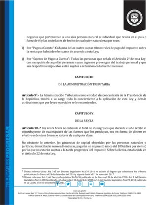 www.sar.gob.hn
Edificio Cuerpo Bajo “A’’, Centro Cívico Gubernamental José Cecilio del Valle, Bulevar Juan Pablo II, Diagonal República de Corea, Teléfono: (504)-2216-5800.
Edificio Gabriel A. Mejía, Colonia Palmira, costado oeste de la Embajada Americana, Teléfonos: (504)-2238-2525, (504)-2221-5594.
Tegucigalpa M.D.C., Honduras.
negocios que pertenezcan a una sòla persona natural o individual que resida en el país o
fuera de él y las sociedades de hecho de cualquier naturaleza que sean;
i) Por “Pagos a Cuenta”: Cada una de las cuatro cuotas trimestrales de pago del impuesto sobre
la renta que habrá de efectuarse de acuerdo a esta Ley;
j) Por “Sujetos de Pagos a Cuenta”: Todas las personas que señala el Artículo 2° de esta Ley,
con excepción de aquellas personas cuyos ingresos provengan del trabajo personal y que
sus respectivos impuestos están sujetos a retención en la fuente mensual.
CAPITULO III
DE LA ADMINISTRACIÓN TRIBUTARIA
Artículo 97.- La Administración Tributaria como entidad desconcentrada de la Presidencia de
la República, tendrá a su cargo todo lo concerniente a la aplicación de esta Ley y demás
atribuciones que por leyes especiales se le encomienden.
CAPITULO IV
DE LA RENTA
Artículo 10.-8 Por renta bruta se entiende el total de los ingresos que durante el año recibe el
contribuyente de cualesquiera de las fuentes que los producen, sea en forma de dinero en
efectivo o de otros bienes o valores de cualquier clase.
No obstante lo anterior, las ganancias de capital obtenidas por las personas naturales o
jurídicas, domiciliadas o no en Honduras, pagarán un impuesto único del 10% (diez por ciento)
por lo que no estarán sujetas a la tarifa progresiva del Impuesto Sobre la Renta, establecida en
el Artículo 22 de esta Ley.
7 Última reforma tácita: Art. 195 del Decreto Legislativo No.170-2016 en cuanto al órgano que administra los tributos,
publicado en La Gaceta el 28 de diciembre del 2016 y vigente desde el 1° de enero del 2017.
8 Últimas reformas: Art. 1 del Decreto Legislativo No.54-96 publicado en La Gaceta el 26 de abril de 1996; Art. 1 del Decreto
Legislativo No.51-2003 publicado en La Gacceta el 10 de abril del 2003; Art. 6 del Decreto Legislativo No.278-2013 publicado
en La Gaceta el 30 de diciembre del 2013.
 