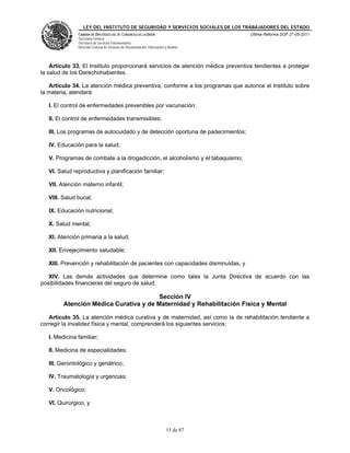 LEY DEL INSTITUTO DE SEGURIDAD Y SERVICIOS SOCIALES DE LOS TRABAJADORES DEL ESTADO
               CÁMARA DE DIPUTADOS DEL H. CONGRESO DE LA UNIÓN                           Última Reforma DOF 27-05-2011
               Secretaría General
               Secretaría de Servicios Parlamentarios
               Dirección General de Servicios de Documentación, Información y Análisis




    Artículo 33. El Instituto proporcionará servicios de atención médica preventiva tendientes a proteger
la salud de los Derechohabientes.

   Artículo 34. La atención médica preventiva, conforme a los programas que autorice el Instituto sobre
la materia, atenderá:

   I. El control de enfermedades prevenibles por vacunación;

   II. El control de enfermedades transmisibles;

   III. Los programas de autocuidado y de detección oportuna de padecimientos;

   IV. Educación para la salud;

   V. Programas de combate a la drogadicción, el alcoholismo y el tabaquismo;

   VI. Salud reproductiva y planificación familiar;

   VII. Atención materno infantil;

   VIII. Salud bucal;

   IX. Educación nutricional;

   X. Salud mental;

   XI. Atención primaria a la salud;

   XII. Envejecimiento saludable;

   XIII. Prevención y rehabilitación de pacientes con capacidades disminuidas, y

   XIV. Las demás actividades que determine como tales la Junta Directiva de acuerdo con las
posibilidades financieras del seguro de salud.

                                        Sección IV
         Atención Médica Curativa y de Maternidad y Rehabilitación Física y Mental

   Artículo 35. La atención médica curativa y de maternidad, así como la de rehabilitación tendiente a
corregir la invalidez física y mental, comprenderá los siguientes servicios:

   I. Medicina familiar;

   II. Medicina de especialidades;

   III. Gerontológico y geriátrico;

   IV. Traumatología y urgencias;

   V. Oncológico;

   VI. Quirúrgico, y



                                                                             13 de 87
 