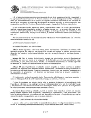 LEY DEL INSTITUTO DE SEGURIDAD Y SERVICIOS SOCIALES DE LOS TRABAJADORES DEL ESTADO
               CÁMARA DE DIPUTADOS DEL H. CONGRESO DE LA UNIÓN                           Última Reforma DOF 27-05-2011
               Secretaría General
               Secretaría de Servicios Parlamentarios
               Dirección General de Servicios de Documentación, Información y Análisis




    I. Si el fallecimiento se produce como consecuencia directa de la causa que originó la incapacidad, a
los sujetos señalados en la sección de Pensión por causa de muerte del seguro de invalidez y vida en el
orden que la misma establece, se les otorgará en conjunto una Pensión equivalente al cien por ciento de
la que venía disfrutando el Pensionado a cuyo efecto, el Instituto entregará el Monto Constitutivo a la
Aseguradora que elijan los Familiares Derechohabientes para el pago de la Renta correspondiente, y

   II. Si la muerte es originada por causas ajenas a las que dieron origen a la incapacidad permanente,
sea total o parcial, se entregará a los familiares señalados por esta Ley y en su orden, el importe de seis
meses de la Pensión asignada al Pensionado con cargo a la Renta que hubiere sido contratada por el
Instituto para el Pensionado, sin perjuicio del derecho de disfrutar la Pensión que en su caso les otorgue
esta Ley.

  Por lo que se refiere a los recursos de la Cuenta Individual del Pensionado fallecido, sus Familiares
Derechohabientes podrán optar por:

   a) Retirarlos en una sola exhibición, o

   b) Contratar Rentas por una cuantía mayor.

   Artículo 69. La seguridad y salud en el trabajo, en las Dependencias y Entidades, se normará por la
legislación aplicable, así como por las disposiciones que en esta materia se fijen en las Condiciones
Generales de Trabajo o los Contratos Colectivos que rijan la relación laboral en las Dependencias y
Entidades.

   Artículo 70. Para la división de la Pensión derivada de este Capítulo, entre los familiares del
Trabajador, así como en cuanto a la asignación de la Pensión para el viudo, concubinario, hijos,
ascendientes, o quien, en su caso, tenga derecho a la ministración de alimentos, se estará a lo previsto
en la sección de Pensión por causa de muerte del seguro de invalidez y vida.

   Artículo 71. Las Dependencias y Entidades estarán obligadas a realizar acciones de carácter
preventivo con objeto de abatir la incidencia de las enfermedades y accidentes del trabajo. El Instituto se
coordinará con las Dependencias, Entidades, organismos e instituciones que considere necesarios para
la elaboración de programas y el desarrollo de campañas tendientes a prevenir accidentes y
enfermedades de trabajo.

   El Instituto podrá evaluar la actuación de las Dependencias y Entidades en materia de seguridad y
salud en el trabajo a efecto de emitir recomendaciones que se estimen pertinentes.

   En caso de que exista una relación directa entre un accidente de trabajo y el incumplimiento de la
Dependencia o Entidad de una acción preventiva, el Instituto deberá dar aviso a la Secretaría del Trabajo
y Previsión Social y a la Secretaría de la Función Pública para efectos de la aplicación de la Ley Federal
de Responsabilidades Administrativas de los Servidores Públicos.

   Cuando las Dependencias y Entidades, durante el ejercicio fiscal respectivo, cuenten con recursos
presupuestarios asignados a los programas y campañas y no hayan llevado a cabo las acciones a que
éstos se refieren, el Instituto informará de esto a la Secretaría de Hacienda y Crédito Público para que se
realicen los ajustes presupuestarios que, en su caso, procedan.

   Artículo 72. Las Dependencias y Entidades deberán:

   I. Llevar a cabo y, en su caso, facilitar la realización de estudios e investigaciones sobre las posibles
causas de accidentes y enfermedades de trabajo y adoptar medidas adecuadas para su control;



                                                                             23 de 87
 
