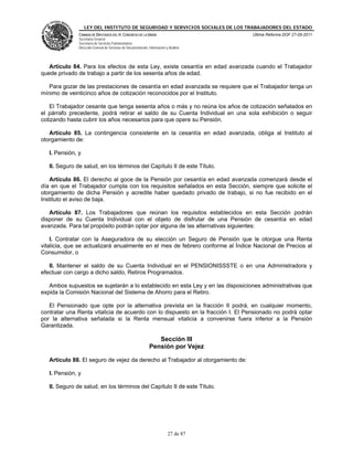 LEY DEL INSTITUTO DE SEGURIDAD Y SERVICIOS SOCIALES DE LOS TRABAJADORES DEL ESTADO
               CÁMARA DE DIPUTADOS DEL H. CONGRESO DE LA UNIÓN                           Última Reforma DOF 27-05-2011
               Secretaría General
               Secretaría de Servicios Parlamentarios
               Dirección General de Servicios de Documentación, Información y Análisis




   Artículo 84. Para los efectos de esta Ley, existe cesantía en edad avanzada cuando el Trabajador
quede privado de trabajo a partir de los sesenta años de edad.

   Para gozar de las prestaciones de cesantía en edad avanzada se requiere que el Trabajador tenga un
mínimo de veinticinco años de cotización reconocidos por el Instituto.

   El Trabajador cesante que tenga sesenta años o más y no reúna los años de cotización señalados en
el párrafo precedente, podrá retirar el saldo de su Cuenta Individual en una sola exhibición o seguir
cotizando hasta cubrir los años necesarios para que opere su Pensión.

   Artículo 85. La contingencia consistente en la cesantía en edad avanzada, obliga al Instituto al
otorgamiento de:

   I. Pensión, y

   II. Seguro de salud, en los términos del Capítulo II de este Título.

   Artículo 86. El derecho al goce de la Pensión por cesantía en edad avanzada comenzará desde el
día en que el Trabajador cumpla con los requisitos señalados en esta Sección, siempre que solicite el
otorgamiento de dicha Pensión y acredite haber quedado privado de trabajo, si no fue recibido en el
Instituto el aviso de baja.

   Artículo 87. Los Trabajadores que reúnan los requisitos establecidos en esta Sección podrán
disponer de su Cuenta Individual con el objeto de disfrutar de una Pensión de cesantía en edad
avanzada. Para tal propósito podrán optar por alguna de las alternativas siguientes:

    I. Contratar con la Aseguradora de su elección un Seguro de Pensión que le otorgue una Renta
vitalicia, que se actualizará anualmente en el mes de febrero conforme al Índice Nacional de Precios al
Consumidor, o

   II. Mantener el saldo de su Cuenta Individual en el PENSIONISSSTE o en una Administradora y
efectuar con cargo a dicho saldo, Retiros Programados.

   Ambos supuestos se sujetarán a lo establecido en esta Ley y en las disposiciones administrativas que
expida la Comisión Nacional del Sistema de Ahorro para el Retiro.

   El Pensionado que opte por la alternativa prevista en la fracción II podrá, en cualquier momento,
contratar una Renta vitalicia de acuerdo con lo dispuesto en la fracción I. El Pensionado no podrá optar
por la alternativa señalada si la Renta mensual vitalicia a convenirse fuera inferior a la Pensión
Garantizada.

                                                                   Sección III
                                                                Pensión por Vejez

   Artículo 88. El seguro de vejez da derecho al Trabajador al otorgamiento de:

   I. Pensión, y

   II. Seguro de salud, en los términos del Capítulo II de este Título.




                                                                             27 de 87
 