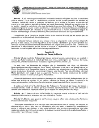 LEY DEL INSTITUTO DE SEGURIDAD Y SERVICIOS SOCIALES DE LOS TRABAJADORES DEL ESTADO
              CÁMARA DE DIPUTADOS DEL H. CONGRESO DE LA UNIÓN                           Última Reforma DOF 27-05-2011
              Secretaría General
              Secretaría de Servicios Parlamentarios
              Dirección General de Servicios de Documentación, Información y Análisis




   Artículo 128. La Pensión por invalidez será revocada cuando el Trabajador recupere su capacidad
para el servicio. En tal caso, la Dependencia o Entidad en que hubiere prestado sus servicios el
Trabajador recuperado, tendrá la obligación de restituirlo en su empleo si de nuevo es apto para el
mismo, o en caso contrario, asignarle un trabajo que pueda desempeñar, debiendo ser cuando menos de
un sueldo y categoría equivalente a los que disfrutaba al acontecer la invalidez. Si el Trabajador no
aceptare reingresar al servicio en tales condiciones, o bien estuviese desempeñando cualquier trabajo, le
será revocada la Pensión. En este caso, la Aseguradora con la que se hubiere contratado el Seguro de
Pensión deberá entregar al Instituto la reserva, por la cancelación anticipada del Seguro de Pensión.

   La revocación de la Pensión se llevará a cabo en los mismos términos que se señalan para la
suspensión, en el último párrafo del artículo anterior.

   Si el Trabajador no fuere restituido a su empleo o no se le asignara otro en los términos del párrafo
primero de este artículo por causa imputable a la Dependencia o Entidad en que hubiere prestado sus
servicios, seguirá percibiendo el importe de la Pensión con cargo al presupuesto de ésta. Lo anterior, sin
perjuicio de la responsabilidad en que incurra el titular de la Dependencia o Entidad, el cual deberá
restituir los montos erogados por concepto del pago de la Pensión.

                                                            Sección III
                                                   Pensión por Causa de Muerte

   Artículo 129. La muerte del Trabajador por causas ajenas al servicio, cualquiera que sea su edad, y
siempre que hubiere cotizado al Instituto por tres años o más, dará origen a las Pensiones de viudez,
concubinato, orfandad o ascendencia en su caso, según lo prevenido por esta Ley.

   En este caso, las Pensiones se otorgarán por la Aseguradora que elijan los Familiares
Derechohabientes para la contratación de su Seguro de Pensión. A tal efecto, se deberá integrar un
Monto Constitutivo en la Aseguradora elegida, el cual deberá ser suficiente para cubrir la Pensión y las
demás prestaciones de carácter económico previstas en este Capítulo. Para ello, el Instituto cubrirá el
Monto Constitutivo con cargo al cual se pagará la Pensión y las demás prestaciones de carácter
económico previstas en este Capítulo, por la Aseguradora.

    En caso de fallecimiento de un Pensionado por riesgos del trabajo o invalidez, las Pensiones a que se
refiere este artículo se cubrirán por el Instituto, mediante la entrega del Monto Constitutivo a la
Aseguradora que elijan los Familiares Derechohabientes para el pago de la Renta correspondiente.

     El saldo acumulado en la Cuenta Individual del Trabajador o Pensionado por riesgos del trabajo o
invalidez fallecido, podrá ser retirado por sus Familiares Derechohabientes en una sola exhibición o
utilizado para contratar un Seguro de Pensión que le otorgue una Renta por una suma mayor.

   Artículo 130. El derecho al pago de la Pensión por causa de muerte se iniciará a partir del día
siguiente al de la muerte de la persona que haya originado la Pensión.

  Artículo 131. El orden para gozar de las Pensiones a que se refiere este artículo por los Familiares
Derechohabientes será el siguiente:

   I. El cónyuge supérstite sólo si no hay hijos o en concurrencia con éstos si los hay y son menores de
dieciocho años o que no sean menores de dieciocho años pero estén incapacitados o imposibilitados
parcial o totalmente para trabajar; o bien hasta veinticinco años previa comprobación de que están
realizando estudios de nivel medio o superior de cualquier rama del conocimiento en planteles oficiales o
reconocidos y que no tengan trabajo;




                                                                            38 de 87
 