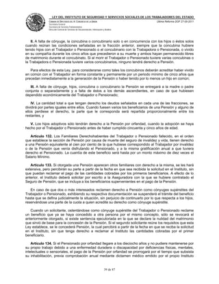 LEY DEL INSTITUTO DE SEGURIDAD Y SERVICIOS SOCIALES DE LOS TRABAJADORES DEL ESTADO
               CÁMARA DE DIPUTADOS DEL H. CONGRESO DE LA UNIÓN                           Última Reforma DOF 27-05-2011
               Secretaría General
               Secretaría de Servicios Parlamentarios
               Dirección General de Servicios de Documentación, Información y Análisis




    II. A falta de cónyuge, la concubina o concubinario solo o en concurrencia con los hijos o éstos solos
cuando reúnan las condiciones señaladas en la fracción anterior, siempre que la concubina hubiere
tenido hijos con el Trabajador o Pensionado o el concubinario con la Trabajadora o Pensionada, o vivido
en su compañía durante los cinco años que precedieron a su muerte y ambos hayan permanecido libres
de matrimonio durante el concubinato. Si al morir el Trabajador o Pensionado tuviere varias concubinas o
la Trabajadora o Pensionada tuviere varios concubinarios, ninguno tendrá derecho a Pensión.

   Para efectos de esta Ley, para considerarse como tales los concubinos deberán acreditar haber vivido
en común con el Trabajador en forma constante y permanente por un periodo mínimo de cinco años que
precedan inmediatamente a la generación de la Pensión o haber tenido por lo menos un hijo en común;

   III. A falta de cónyuge, hijos, concubina o concubinario la Pensión se entregará a la madre o padre
conjunta o separadamente y a falta de éstos a los demás ascendientes, en caso de que hubiesen
dependido económicamente del Trabajador o Pensionado;

    IV. La cantidad total a que tengan derecho los deudos señalados en cada una de las fracciones, se
dividirá por partes iguales entre ellos. Cuando fuesen varios los beneficiarios de una Pensión y alguno de
ellos perdiese el derecho, la parte que le corresponda será repartida proporcionalmente entre los
restantes, y

   V. Los hijos adoptivos sólo tendrán derecho a la Pensión por orfandad, cuando la adopción se haya
hecho por el Trabajador o Pensionado antes de haber cumplido cincuenta y cinco años de edad.

   Artículo 132. Los Familiares Derechohabientes del Trabajador o Pensionado fallecido, en el orden
que establece la sección de Pensión por causa de muerte del seguro de invalidez y vida, tienen derecho
a una Pensión equivalente al cien por ciento de la que hubiese correspondido al Trabajador por invalidez
o de la Pensión que venía disfrutando el Pensionado, y a la misma gratificación anual a que tuviera
derecho el Pensionado. La cuantía de este beneficio será hasta por un monto máximo de diez veces el
Salario Mínimo.

   Artículo 133. Si otorgada una Pensión aparecen otros familiares con derecho a la misma, se les hará
extensiva, pero percibirán su parte a partir de la fecha en que sea recibida la solicitud en el Instituto, sin
que puedan reclamar el pago de las cantidades cobradas por los primeros beneficiarios. A efecto de lo
anterior, el Instituto deberá solicitar por escrito a la Aseguradora con la que se hubiere contratado el
Seguro de Pensión, que se incluya a los beneficiarios supervenientes en el pago de la Pensión.

   En caso de que dos o más interesados reclamen derecho a Pensión como cónyuges supérstites del
Trabajador o Pensionado, exhibiendo su respectiva documentación se suspenderá el trámite del beneficio
hasta que se defina judicialmente la situación, sin perjuicio de continuarlo por lo que respecta a los hijos,
reservándose una parte de la cuota a quien acredite su derecho como cónyuge supérstite.

   Cuando un solicitante, ostentándose como cónyuge supérstite del Trabajador o Pensionado reclame
un beneficio que ya se haya concedido a otra persona por el mismo concepto, sólo se revocará el
anteriormente otorgado, si existe sentencia ejecutoriada en la que se declare la nulidad del matrimonio
que sirvió de base para la concesión de la Pensión. Si el segundo solicitante reúne los requisitos que esta
Ley establece, se le concederá Pensión, la cual percibirá a partir de la fecha en que se reciba la solicitud
en el Instituto, sin que tenga derecho a reclamar al Instituto las cantidades cobradas por el primer
beneficiario.

    Artículo 134. Si el Pensionado por orfandad llegare a los dieciocho años y no pudiere mantenerse por
su propio trabajo debido a una enfermedad duradera o discapacidad por deficiencias físicas, mentales,
intelectuales o sensoriales, el pago de la Pensión por orfandad se prorrogará por el tiempo que subsista
su inhabilitación, previa comprobación anual mediante dictamen médico emitido por el propio Instituto


                                                                             39 de 87
 