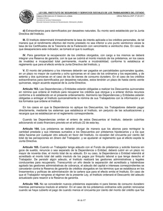 LEY DEL INSTITUTO DE SEGURIDAD Y SERVICIOS SOCIALES DE LOS TRABAJADORES DEL ESTADO
               CÁMARA DE DIPUTADOS DEL H. CONGRESO DE LA UNIÓN                           Última Reforma DOF 27-05-2011
               Secretaría General
               Secretaría de Servicios Parlamentarios
               Dirección General de Servicios de Documentación, Información y Análisis




   d) Extraordinarios para damnificados por desastres naturales. Su monto será establecido por la Junta
Directiva del Instituto;

   III. El Instituto determinará trimestralmente la tasa de interés aplicada a los créditos personales, de tal
manera que el rendimiento efectivo del monto prestado no sea inferior a uno punto veinticinco veces la
tasa de los Certificados de la Tesorería de la Federación con vencimiento a veintiocho días. En caso de
que desapareciera este indicador, se tomará el que lo sustituya;

    IV. Para garantizar la recuperación de los créditos otorgados, con cargo a los mismos se deberá
integrar una Reserva de garantía, con la que se cubrirá el monto insoluto de los préstamos, en los casos
de invalidez e incapacidad total permanente, muerte e incobrabilidad, conforme lo establezca el
reglamento que para el efecto emita la Junta Directiva del Instituto, y

   V. El monto del préstamo y los intereses deberán ser pagados en parcialidades quincenales iguales,
en un plazo no mayor de cuarenta y ocho quincenas en el caso de los ordinarios y los especiales, y de
setenta y dos quincenas en el caso de los de bienes de consumo duradero. En el caso de los créditos
extraordinarios para damnificados por desastres naturales, estos tendrán un plazo de hasta ciento veinte
quincenas, según acuerdo especial de la Junta Directiva.

    Artículo 163. Las Dependencias y Entidades estarán obligadas a realizar los Descuentos quincenales
en nómina que ordene el Instituto para recuperar los créditos que otorgue y a enterar dichos recursos
conforme a lo establecido en el presente ordenamiento. Asimismo las Dependencias y Entidades estarán
obligadas a entregar al Instituto quincenalmente la nómina de sus Trabajadores con la información y en
los formatos que ordene el Instituto.

    En los casos en que la Dependencia no aplique los Descuentos, los Trabajadores deberán pagar
directamente, mediante los sistemas que establezca el Instituto, sin perjuicio de las actualizaciones y
recargos que se establezcan en el reglamento correspondiente.

   Cuando las Dependencias omitan el entero de estos Descuentos al Instituto, deberán cubrirlas
adicionando el costo financiero previsto en el artículo 22 de esta ley.

    Artículo 164. Los préstamos se deberán otorgar de manera que los abonos para reintegrar la
cantidad prestada y sus intereses sumados a los Descuentos por préstamos hipotecarios y a los que
deba hacerse por cualquier otro adeudo en favor del Instituto, no excedan del cincuenta por ciento del
total de las percepciones en dinero del Trabajador, y se ajustarán al reglamento que al efecto expida la
Junta Directiva.

    Artículo 165. Cuando un Trabajador tenga adeudo con el Fondo de préstamos y solicite licencia sin
goce de sueldo, renuncie o sea separado de la Dependencia o Entidad, deberá cubrir en un plazo no
mayor de noventa días, el monto total de su adeudo. En su caso, la Dependencia o Entidad retendrá al
acreditado el monto total del saldo insoluto de los pagos por finiquito laboral a que tenga derecho el
Trabajador. De persistir algún adeudo, el Instituto realizará las gestiones administrativas y legales
conducentes para recuperarlo. Transcurrido un año desde la separación del acreditado y habiéndose
agotado las gestiones administrativas de cobranza, el adeudo del capital e intereses correspondientes se
cancelarán contra la Reserva de garantía de créditos otorgados en los términos que se establezca en los
lineamientos y políticas de administración de la cartera que para el efecto emita el Instituto. En caso de
que el Trabajador reingrese al régimen de la presente Ley, el Instituto ordenará el Descuento del adeudo
actualizado para resarcir a la Reserva de garantía.

   Artículo 166. No se concederán nuevos préstamos especiales ni para bienes de consumo duradero
mientras permanezca insoluto el anterior. En el caso de los préstamos ordinarios sólo podrán renovarse
cuando se haya cubierto el pago de cuando menos el cincuenta por ciento del monto del crédito que fue


                                                                             46 de 87
 