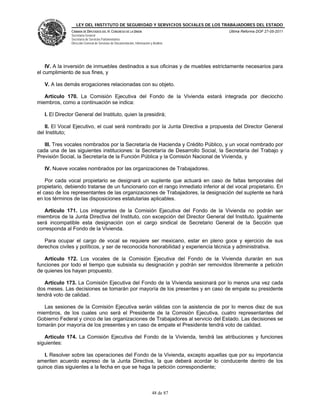 LEY DEL INSTITUTO DE SEGURIDAD Y SERVICIOS SOCIALES DE LOS TRABAJADORES DEL ESTADO
               CÁMARA DE DIPUTADOS DEL H. CONGRESO DE LA UNIÓN                           Última Reforma DOF 27-05-2011
               Secretaría General
               Secretaría de Servicios Parlamentarios
               Dirección General de Servicios de Documentación, Información y Análisis




    IV. A la inversión de inmuebles destinados a sus oficinas y de muebles estrictamente necesarios para
el cumplimiento de sus fines, y

   V. A las demás erogaciones relacionadas con su objeto.

   Artículo 170. La Comisión Ejecutiva del Fondo de la Vivienda estará integrada por dieciocho
miembros, como a continuación se indica:

   I. El Director General del Instituto, quien la presidirá;

   II. El Vocal Ejecutivo, el cual será nombrado por la Junta Directiva a propuesta del Director General
del Instituto;

   III. Tres vocales nombrados por la Secretaría de Hacienda y Crédito Público, y un vocal nombrado por
cada una de las siguientes instituciones: la Secretaría de Desarrollo Social, la Secretaría del Trabajo y
Previsión Social, la Secretaría de la Función Pública y la Comisión Nacional de Vivienda, y

   IV. Nueve vocales nombrados por las organizaciones de Trabajadores.

    Por cada vocal propietario se designará un suplente que actuará en caso de faltas temporales del
propietario, debiendo tratarse de un funcionario con el rango inmediato inferior al del vocal propietario. En
el caso de los representantes de las organizaciones de Trabajadores, la designación del suplente se hará
en los términos de las disposiciones estatutarias aplicables.

   Artículo 171. Los integrantes de la Comisión Ejecutiva del Fondo de la Vivienda no podrán ser
miembros de la Junta Directiva del Instituto, con excepción del Director General del Instituto. Igualmente
será incompatible esta designación con el cargo sindical de Secretario General de la Sección que
corresponda al Fondo de la Vivienda.

   Para ocupar el cargo de vocal se requiere ser mexicano, estar en pleno goce y ejercicio de sus
derechos civiles y políticos, y ser de reconocida honorabilidad y experiencia técnica y administrativa.

   Artículo 172. Los vocales de la Comisión Ejecutiva del Fondo de la Vivienda durarán en sus
funciones por todo el tiempo que subsista su designación y podrán ser removidos libremente a petición
de quienes los hayan propuesto.

   Artículo 173. La Comisión Ejecutiva del Fondo de la Vivienda sesionará por lo menos una vez cada
dos meses. Las decisiones se tomarán por mayoría de los presentes y en caso de empate su presidente
tendrá voto de calidad.

   Las sesiones de la Comisión Ejecutiva serán válidas con la asistencia de por lo menos diez de sus
miembros, de los cuales uno será el Presidente de la Comisión Ejecutiva, cuatro representantes del
Gobierno Federal y cinco de las organizaciones de Trabajadores al servicio del Estado. Las decisiones se
tomarán por mayoría de los presentes y en caso de empate el Presidente tendrá voto de calidad.

   Artículo 174. La Comisión Ejecutiva del Fondo de la Vivienda, tendrá las atribuciones y funciones
siguientes:

   I. Resolver sobre las operaciones del Fondo de la Vivienda, excepto aquellas que por su importancia
ameriten acuerdo expreso de la Junta Directiva, la que deberá acordar lo conducente dentro de los
quince días siguientes a la fecha en que se haga la petición correspondiente;



                                                                             48 de 87
 