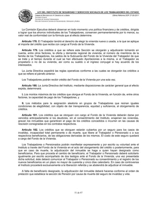 LEY DEL INSTITUTO DE SEGURIDAD Y SERVICIOS SOCIALES DE LOS TRABAJADORES DEL ESTADO
               CÁMARA DE DIPUTADOS DEL H. CONGRESO DE LA UNIÓN                           Última Reforma DOF 27-05-2011
               Secretaría General
               Secretaría de Servicios Parlamentarios
               Dirección General de Servicios de Documentación, Información y Análisis




    La Comisión Ejecutiva deberá observar en todo momento una política financiera y de créditos, dirigida
a lograr que los ahorros individuales de los Trabajadores, conserven permanentemente por lo menos, su
valor real de conformidad con la fórmula que al efecto determine.

    Artículo 178. El Trabajador tendrá el derecho de elegir la vivienda nueva o usada, a la que se aplique
el importe del crédito que reciba con cargo al Fondo de la Vivienda.

    Artículo 179. Los créditos a que se refiere esta Sección se otorgarán y adjudicarán tomando en
cuenta, entre otros factores, la oferta y demanda regional de vivienda, el número de miembros de la
familia de los Trabajadores, los saldos de la Subcuenta del Fondo de la Vivienda del Trabajador de que
se trate y el tiempo durante el cual se han efectuado Aportaciones a la misma, si el Trabajador es
propietario o no de su vivienda, así como su sueldo o el ingreso conyugal si hay acuerdo de los
interesados.

   La Junta Directiva expedirá las reglas operativas conforme a las cuales se otorgarán los créditos a
que se refiere el párrafo anterior.

   Los Trabajadores podrán recibir crédito del Fondo de la Vivienda por una sola vez.

   Artículo 180. La Junta Directiva del Instituto, mediante disposiciones de carácter general que al efecto
expida, determinará:

   I. Los montos máximos de los créditos que otorgue el Fondo de la Vivienda, en función de, entre otros
factores, la capacidad de pago de los Trabajadores, y

   II. Los métodos para la asignación aleatoria en grupos de Trabajadores que reúnan iguales
condiciones de elegibilidad, con objeto de dar transparencia, equidad y suficiencia, al otorgamiento de
créditos.

   Artículo 181. Los créditos que se otorguen con cargo al Fondo de la Vivienda deberán darse por
vencidos anticipadamente si los deudores, sin el consentimiento del Instituto, enajenan las viviendas,
gravan los inmuebles que garanticen el pago de los créditos concedidos o incurren en las causas de
rescisión consignadas en los contratos respectivos.

   Artículo 182. Los créditos que se otorguen estarán cubiertos por un seguro para los casos de
invalidez, incapacidad total permanente o de muerte, que libere al Trabajador o Pensionado o a sus
respectivos beneficiarios, de las obligaciones derivadas de los mismos. El costo de este seguro quedará
a cargo del Fondo de la Vivienda.

    Los Trabajadores o Pensionados podrán manifestar expresamente y por escrito su voluntad ante el
Instituto a través del Fondo de la Vivienda en el acto del otorgamiento del crédito o posteriormente, para
que en caso de muerte, la adjudicación del inmueble se haga a quien hayan designado como
beneficiarios. Para que proceda el cambio de beneficiario, el Trabajador o Pensionado deberá solicitarlo
igualmente por escrito acompañado de dos testigos ante el Fondo de la Vivienda; una vez presentada
dicha solicitud, éste deberá comunicar al Trabajador o Pensionado su consentimiento y el registro de los
nuevos beneficiarios en un plazo no mayor de cuarenta y cinco días calendario. En caso de controversia
el Instituto procederá exclusivamente a la liberación referida y se abstendrá de adjudicar el inmueble.

   A falta de beneficiario designado, la adjudicación del inmueble deberá hacerse conforme al orden de
prelación que establece la sección de Pensión por causa de muerte del seguro de invalidez y vida.




                                                                             51 de 87
 