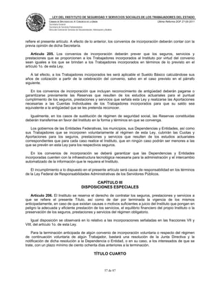 LEY DEL INSTITUTO DE SEGURIDAD Y SERVICIOS SOCIALES DE LOS TRABAJADORES DEL ESTADO
               CÁMARA DE DIPUTADOS DEL H. CONGRESO DE LA UNIÓN                           Última Reforma DOF 27-05-2011
               Secretaría General
               Secretaría de Servicios Parlamentarios
               Dirección General de Servicios de Documentación, Información y Análisis




refiere el presente artículo. A efecto de lo anterior, los convenios de incorporación deberán contar con la
previa opinión de dicha Secretaría.

    Artículo 205. Los convenios de incorporación deberán prever que los seguros, servicios y
prestaciones que se proporcionen a los Trabajadores incorporados al Instituto por virtud del convenio
sean iguales a los que se brindan a los Trabajadores incorporados en términos de lo previsto en el
artículo 1o. de esta Ley.

   A tal efecto, a los Trabajadores incorporados les será aplicable el Sueldo Básico calculándose sus
años de cotización a partir de la celebración del convenio, salvo en el caso previsto en el párrafo
siguiente.

   En los convenios de incorporación que incluyan reconocimiento de antigüedad deberán pagarse o
garantizarse previamente las Reservas que resulten de los estudios actuariales para el puntual
cumplimiento de los seguros, prestaciones y servicios que señala esta Ley y realizarse las Aportaciones
necesarias a las Cuentas Individuales de los Trabajadores incorporados para que su saldo sea
equivalente a la antigüedad que se les pretenda reconocer.

   Igualmente, en los casos de sustitución de régimen de seguridad social, las Reservas constituidas
deberán transferirse en favor del Instituto en la forma y términos en que se convenga.

   Los gobiernos de las Entidades Federativas, los municipios, sus Dependencias y Entidades, así como
sus Trabajadores que se incorporen voluntariamente al régimen de esta Ley, cubrirán las Cuotas y
Aportaciones para los seguros, prestaciones y servicios que resulten de los estudios actuariales
correspondientes que para cada caso realice el Instituto, que en ningún caso podrán ser menores a las
que se prevén en esta Ley para los respectivos seguros.

   En los convenios de incorporación se deberá garantizar que las Dependencias y Entidades
incorporadas cuenten con la infraestructura tecnológica necesaria para la administración y el intercambio
automatizado de la información que le requiera el Instituto.

   El incumplimiento a lo dispuesto en el presente artículo será causa de responsabilidad en los términos
de la Ley Federal de Responsabilidades Administrativas de los Servidores Públicos.

                                                          CAPÍTULO III
                                                   DISPOSICIONES ESPECIALES

   Artículo 206. El Instituto se reserva el derecho de contratar los seguros, prestaciones y servicios a
que se refiere el presente Título, así como de dar por terminada la vigencia de los mismos
anticipadamente, en caso de que existan causas o motivos suficientes a juicio del Instituto que pongan en
peligro la adecuada y eficiente prestación de los servicios, el equilibrio financiero del propio Instituto o la
preservación de los seguros, prestaciones y servicios del régimen obligatorio.

    Igual disposición se observará en lo relativo a las incorporaciones señaladas en las fracciones VII y
VIII, del artículo 1o. de esta Ley.

    Para la terminación anticipada de algún convenio de incorporación voluntaria o respecto del régimen
de continuación voluntaria de algún Trabajador, bastará una resolución de la Junta Directiva y la
notificación de dicha resolución a la Dependencia o Entidad, o en su caso, a los interesados de que se
trate, con un plazo mínimo de ciento ochenta días anteriores a la terminación.

                                                                 TÍTULO CUARTO



                                                                             57 de 87
 