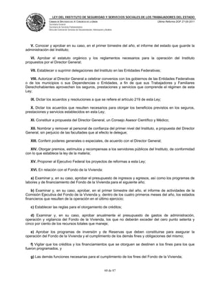 LEY DEL INSTITUTO DE SEGURIDAD Y SERVICIOS SOCIALES DE LOS TRABAJADORES DEL ESTADO
              CÁMARA DE DIPUTADOS DEL H. CONGRESO DE LA UNIÓN                           Última Reforma DOF 27-05-2011
              Secretaría General
              Secretaría de Servicios Parlamentarios
              Dirección General de Servicios de Documentación, Información y Análisis




  V. Conocer y aprobar en su caso, en el primer bimestre del año, el informe del estado que guarde la
administración del Instituto;

   VI. Aprobar el estatuto orgánico y los reglamentos necesarios para la operación del Instituto
propuestos por el Director General;

   VII. Establecer o suprimir delegaciones del Instituto en las Entidades Federativas;

   VIII. Autorizar al Director General a celebrar convenios con los gobiernos de las Entidades Federativas
o de los municipios o sus Dependencias o Entidades, a fin de que sus Trabajadores y Familiares
Derechohabientes aprovechen los seguros, prestaciones y servicios que comprende el régimen de esta
Ley;

   IX. Dictar los acuerdos y resoluciones a que se refiere el artículo 219 de esta Ley;

   X. Dictar los acuerdos que resulten necesarios para otorgar los beneficios previstos en los seguros,
prestaciones y servicios establecidos en esta Ley;

   XI. Constituir a propuesta del Director General, un Consejo Asesor Científico y Médico;

  XII. Nombrar y remover al personal de confianza del primer nivel del Instituto, a propuesta del Director
General, sin perjuicio de las facultades que al efecto le delegue;

   XIII. Conferir poderes generales o especiales, de acuerdo con el Director General;

   XIV. Otorgar premios, estímulos y recompensas a los servidores públicos del Instituto, de conformidad
con lo que establece la ley de la materia;

   XV. Proponer al Ejecutivo Federal los proyectos de reformas a esta Ley;

   XVI. En relación con el Fondo de la Vivienda:

   a) Examinar y, en su caso, aprobar el presupuesto de ingresos y egresos, así como los programas de
labores y de financiamiento del Fondo de la Vivienda para el siguiente año;

    b) Examinar y, en su caso, aprobar, en el primer bimestre del año, el informe de actividades de la
Comisión Ejecutiva del Fondo de la Vivienda y, dentro de los cuatro primeros meses del año, los estados
financieros que resulten de la operación en el último ejercicio;

   c) Establecer las reglas para el otorgamiento de créditos;

   d) Examinar y, en su caso, aprobar anualmente el presupuesto de gastos de administración,
operación y vigilancia del Fondo de la Vivienda, los que no deberán exceder del cero punto setenta y
cinco por ciento de los recursos totales que maneje;

   e) Aprobar los programas de inversión y de Reservas que deben constituirse para asegurar la
operación del Fondo de la Vivienda y el cumplimiento de los demás fines y obligaciones del mismo;

   f) Vigilar que los créditos y los financiamientos que se otorguen se destinen a los fines para los que
fueron programados, y

   g) Las demás funciones necesarias para el cumplimiento de los fines del Fondo de la Vivienda;


                                                                            60 de 87
 