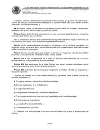 LEY DEL INSTITUTO DE SEGURIDAD Y SERVICIOS SOCIALES DE LOS TRABAJADORES DEL ESTADO
               CÁMARA DE DIPUTADOS DEL H. CONGRESO DE LA UNIÓN                           Última Reforma DOF 27-05-2011
               Secretaría General
               Secretaría de Servicios Parlamentarios
               Dirección General de Servicios de Documentación, Información y Análisis




   El informe, asimismo, deberá contener información sobre el estado que guardan las instalaciones y
equipos del Instituto, particularmente los dedicados a la atención médica, para poder atender de forma
satisfactoria a sus derechohabientes, y

   XX. En general, realizar todos aquellos actos y operaciones autorizados por esta Ley y los que fuesen
necesarios para la mejor administración y gobierno del Instituto.

   Artículo 215. La Junta Directiva sesionará una vez cada tres meses, pudiendo además celebrar las
sesiones extraordinarias que se requieran.

   Para la validez de las sesiones de la Junta Directiva se requerirá la asistencia de por lo menos diez de
sus miembros, cinco de los cuales deberán ser representantes del Estado.

   Artículo 216. La Junta Directiva será auxiliada por un Secretario, por el Comité de Inversiones y por
los demás comités técnicos de apoyo que apruebe la propia Junta, cuyas funciones serán determinadas
por la normatividad correspondiente.

   Artículo 217. Los acuerdos de la Junta Directiva se tomarán por mayoría de votos de los miembros
presentes. En caso de empate, el Presidente tendrá voto de calidad.

   Artículo 218. A falta del Presidente de la Junta, las sesiones serán presididas por uno de los
representantes del Estado que se elija entre los presentes.

   Artículo 219. Las resoluciones de la Junta Directiva que afecten intereses particulares, podrán
recurrirse ante la misma dentro de los treinta días siguientes.

   Artículo 220. El Director General representará legalmente al Instituto y tendrá las obligaciones y
facultades siguientes:

   I. Ejecutar los acuerdos de la Junta Directiva del Instituto y representar a éste en todos los actos que
requieran su intervención;

   II. Convocar a sesiones a los miembros de la Junta Directiva;

   III. Someter a aprobación de la Junta Directiva:

   a) El programa institucional;

   b) El programa de administración y constitución de Reservas;

   c) El programa operativo anual de acuerdo con lo establecido en la Ley de Planeación;

   d) El programa anual de préstamos;

   e) Los estados financieros del Instituto, y

   f) El informe financiero y actuarial;

   IV. Presentar a la Junta Directiva un informe anual del estado que guarde la administración del
Instituto;




                                                                             62 de 87
 