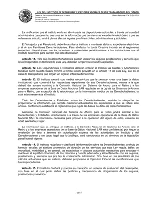 LEY DEL INSTITUTO DE SEGURIDAD Y SERVICIOS SOCIALES DE LOS TRABAJADORES DEL ESTADO
               CÁMARA DE DIPUTADOS DEL H. CONGRESO DE LA UNIÓN                           Última Reforma DOF 27-05-2011
               Secretaría General
               Secretaría de Servicios Parlamentarios
               Dirección General de Servicios de Documentación, Información y Análisis




    La certificación que el Instituto emita en términos de las disposiciones aplicables, a través de la unidad
administrativa competente, con base en la información que conste en el expediente electrónico a que se
refiere este artículo, tendrá plenos efectos legales para fines civiles, administrativos y judiciales.

   El Trabajador y el Pensionado deberán auxiliar al Instituto a mantener al día su expediente electrónico
y el de sus Familiares Derechohabientes. Para el efecto, la Junta Directiva incluirá en el reglamento
respectivo, disposiciones que los incentiven a presentarse periódicamente a las instalaciones que el
Instituto determine para cumplir con esta disposición.

    Artículo 11. Para que los Derechohabientes puedan utilizar los seguros, prestaciones y servicios que
les corresponden en términos de esta Ley, deberán cumplir los requisitos aplicables.

   Artículo 12. Las Dependencias o Entidades deberán enterar al Instituto las Cuotas y Aportaciones
tomando como Sueldo Básico mínimo el límite inferior previsto en el artículo 17 de esta Ley, aun en el
caso de Trabajadores que tengan un ingreso inferior a dicho límite.

    Artículo 13. El Instituto contará con medios electrónicos que le permitan crear una base de datos
institucional, que contendrá los respectivos expedientes de sus Derechohabientes, misma a la que
deberá dar acceso continuo a la Comisión Nacional del Sistema de Ahorro para el Retiro y a las
empresas operadoras de la Base de Datos Nacional SAR reguladas en la Ley de los Sistemas de Ahorro
para el Retiro, con excepción de lo relacionado con la información médica de los Derechohabientes, la
cual estará reservada al Instituto.

    Tanto las Dependencias y Entidades, como los Derechohabientes, tendrán la obligación de
proporcionar la información que permita mantener actualizados los expedientes a que se refiere este
artículo, conforme lo establezca el reglamento que regule las bases de datos de Derechohabientes.

   Asimismo, la Comisión Nacional del Sistema de Ahorro para el Retiro podrá solicitar a las
Dependencias y Entidades, directamente o a través de las empresas operadoras de la Base de Datos
Nacional SAR, la información necesaria para proveer a la operación del seguro de retiro, cesantía en
edad avanzada y vejez.

   La información que se entregue al Instituto, a la Comisión Nacional del Sistema de Ahorro para el
Retiro y a las empresas operadoras de la Base de Datos Nacional SAR será confidencial, por lo que la
revelación de ésta a terceros sin autorización expresa de las autoridades del Instituto y del
Derechohabiente o sin causa legal que lo justifique, será sancionada en los términos de la legislación
penal federal vigente.

   Artículo 14. El Instituto recopilará y clasificará la información sobre los Derechohabientes, a efecto de
formular escalas de sueldos, promedios de duración de los servicios que esta Ley regula, tablas de
mortalidad, morbilidad y, en general, las estadísticas y cálculos actuariales necesarios para encauzar y
mantener el equilibrio financiero de los recursos y cumplir adecuada y eficientemente con los seguros,
prestaciones y servicios que por ley le corresponde administrar. Con base en los resultados de los
cálculos actuariales que se realicen, deberán proponerse al Ejecutivo Federal las modificaciones que
fueran procedentes.

   Artículo 15. El Instituto diseñará y pondrá en operación, un sistema de evaluación del desempeño,
con base en el cual podrá definir las políticas y mecanismos de otorgamiento de los seguros,
prestaciones y servicios.




                                                                              7 de 87
 
