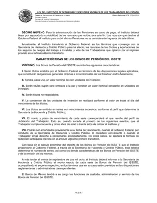 LEY DEL INSTITUTO DE SEGURIDAD Y SERVICIOS SOCIALES DE LOS TRABAJADORES DEL ESTADO
              CÁMARA DE DIPUTADOS DEL H. CONGRESO DE LA UNIÓN                           Última Reforma DOF 27-05-2011
              Secretaría General
              Secretaría de Servicios Parlamentarios
              Dirección General de Servicios de Documentación, Información y Análisis




    DÉCIMO NOVENO. Para la administración de las Pensiones en curso de pago, el Instituto deberá
llevar por separado la contabilidad de los recursos que reciba para este fin. Los recursos que destine el
Gobierno Federal al Instituto para cubrir dichas Pensiones no se considerarán ingresos de este último.

   Anualmente, el Instituto transferirá al Gobierno Federal, en los términos que convenga con la
Secretaría de Hacienda y Crédito Público para tal efecto, los recursos de las Cuotas y Aportaciones de
los seguros de riesgos del trabajo e invalidez y vida de los Trabajadores que optaron por el régimen
previsto en el artículo décimo transitorio.

               CARACTERÍSTICAS DE LOS BONOS DE PENSIÓN DEL ISSSTE

   VIGÉSIMO. Los Bonos de Pensión del ISSSTE reunirán las siguientes características:

   I. Serán títulos emitidos por el Gobierno Federal en términos de las disposiciones legales aplicables,
que constituirán obligaciones generales directas e incondicionales de los Estados Unidos Mexicanos;

   II. Tendrá, cada uno, un valor nominal de cien unidades de inversión;

   III. Serán títulos cupón cero emitidos a la par y tendrán un valor nominal constante en unidades de
inversión;

   IV. Serán títulos no negociables;

   V. La conversión de las unidades de inversión se realizará conforme al valor de éstas al día del
vencimiento de los títulos;

  VI. Los títulos se emitirán en series con vencimientos sucesivos, conforme al perfil que determine la
Secretaría de Hacienda y Crédito Público;

   VII. El monto y plazo de vencimiento de cada serie corresponderá al que resulte del perfil de
Jubilación del Trabajador. Esto es, cuando suceda el primero de los siguientes eventos, que el
Trabajador cumpla cincuenta y cinco años de edad o treinta años de cotizar al Instituto, y

   VIII. Podrán ser amortizados previamente a su fecha de vencimiento, cuando el Gobierno Federal, por
conducto de la Secretaría de Hacienda y Crédito Público, lo considere conveniente o cuando el
Trabajador tenga derecho a pensionarse anticipadamente. En estos casos, se aplicará la fórmula de
redención anticipada prevista en el artículo vigésimo primero transitorio.

   Con base en el cálculo preliminar del importe de los Bonos de Pensión del ISSSTE que el Instituto
proporcione al Gobierno Federal, a través de la Secretaría de Hacienda y Crédito Público, ésta deberá
determinar el número de series, así como las demás características de los Bonos de Pensión del ISSSTE
y de la emisión de los mismos.

   A más tardar el treinta de septiembre de dos mil ocho, el Instituto deberá informar a la Secretaría de
Hacienda y Crédito Público el monto exacto de cada serie de Bonos de Pensión del ISSSTE,
acompañando el soporte respectivo, en los términos que en su caso estén previstos en las disposiciones
reglamentarias o administrativas correspondientes.

  El Banco de México tendrá a su cargo las funciones de custodia, administración y servicio de los
Bonos de Pensión del ISSSTE.




                                                                            79 de 87
 