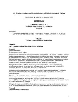 Ley Orgánica de Prevención, Condiciones y Medio Ambiente de Trabajo
(Gaceta Oficial N° 38.236 del 26 de julio de 2005)
DEROGATIVAS
ASAMBLEA NACIONAL DE LA
REPÚBLICA BOLIVARIANA DE VENEZUELA
DECRETA
la siguiente,
LEY ORGÁNICA DE PREVENCIÓN, CONDICIONES Y MEDIO AMBIENTE DE TRABAJO
TÍTULO I
DISPOSICIONES FUNDAMENTALES
Capítulo I
Del Objeto y Ámbito de Aplicación de esta Ley
Artículo 1
Objeto de esta Ley
El objeto de la presente Ley es:
1. Establecer las instituciones, normas y lineamientos de las políticas, y los órganos y entes que permitan
garantizar a los trabajadores y trabajadoras, condiciones de seguridad, salud y bienestar en un ambiente
de trabajo adecuado y propicio para el ejercicio pleno de sus facultades físicas y mentales, mediante la
promoción del trabajo seguro y saludable, la prevención de los accidentes de trabajo y las enfermedades
ocupacionales, la reparación integral del daño sufrido y la promoción e incentivo al desarrollo de
programas para la recreación, utilización del tiempo libre, descanso y turismo social.
2. Regular los derechos y deberes de los trabajadores y trabajadoras, y de los empleadores y
empleadoras, en relación con la seguridad, salud y ambiente de trabajo; así como lo relativo a la
recreación, utilización del tiempo libre, descanso y turismo social.
3. Desarrollar lo dispuesto en la Constitución de la República Bolivariana de Venezuela y el Régimen
Prestacional de Seguridad y Salud en el Trabajo establecido en la Ley Orgánica del Sistema de
Seguridad Social.
4. Establecer las sanciones por el incumplimiento de la normativa.
5. Normar las prestaciones derivadas de la subrogación por el Sistema de Seguridad Social de la
responsabilidad material y objetiva de los empleadores y empleadoras ante la ocurrencia de un accidente
de trabajo o enfermedad ocupacional.
6. Regular la responsabilidad del empleador y de la empleadora, y sus representantes ante la ocurrencia
de un accidente de trabajo o enfermedad ocupacional cuando existiere dolo o negligencia de su parte.
Artículo 2
Disposiciones de Orden Público.
1
 