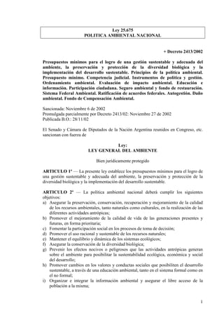 1
Ley 25.675
POLITICA AMBIE TAL ACIO AL
+ Decreto 2413/2002
Presupuestos mínimos para el logro de una gestión sustentable y adecuada del
ambiente, la preservación y protección de la diversidad biológica y la
implementación del desarrollo sustentable. Principios de la política ambiental.
Presupuesto mínimo. Competencia judicial. Instrumentos de política y gestión.
Ordenamiento ambiental. Evaluación de impacto ambiental. Educación e
información. Participación ciudadana. Seguro ambiental y fondo de restauración.
Sistema Federal Ambiental. Ratificación de acuerdos federales. Autogestión. Daño
ambiental. Fondo de Compensación Ambiental.
Sancionada: Noviembre 6 de 2002
Promulgada parcialmente por Decreto 2413/02: Noviembre 27 de 2002
Publicada B.O.: 28/11/02
El Senado y Cámara de Diputados de la Nación Argentina reunidos en Congreso, etc.
sancionan con fuerza de
Ley:
LEY GE ERAL DEL AMBIE TE
Bien jurídicamente protegido
ARTICULO 1º — La presente ley establece los presupuestos mínimos para el logro de
una gestión sustentable y adecuada del ambiente, la preservación y protección de la
diversidad biológica y la implementación del desarrollo sustentable.
ARTICULO 2º — La política ambiental nacional deberá cumplir los siguientes
objetivos:
a) Asegurar la preservación, conservación, recuperación y mejoramiento de la calidad
de los recursos ambientales, tanto naturales como culturales, en la realización de las
diferentes actividades antrópicas;
b) Promover el mejoramiento de la calidad de vida de las generaciones presentes y
futuras, en forma prioritaria;
c) Fomentar la participación social en los procesos de toma de decisión;
d) Promover el uso racional y sustentable de los recursos naturales;
e) Mantener el equilibrio y dinámica de los sistemas ecológicos;
f) Asegurar la conservación de la diversidad biológica;
g) Prevenir los efectos nocivos o peligrosos que las actividades antrópicas generan
sobre el ambiente para posibilitar la sustentabilidad ecológica, económica y social
del desarrollo;
h) Promover cambios en los valores y conductas sociales que posibiliten el desarrollo
sustentable, a través de una educación ambiental, tanto en el sistema formal como en
el no formal;
i) Organizar e integrar la información ambiental y asegurar el libre acceso de la
población a la misma;
 