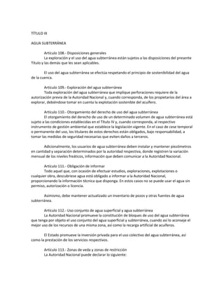 TÍTULO IX
AGUA SUBTERRÁNEA
Artículo 108.- Disposiciones generales
La exploración y el uso del agua subterránea están sujetos a las disposiciones del presente
Título y las demás que les sean aplicables.
El uso del agua subterránea se efectúa respetando el principio de sostenibilidad del agua
de la cuenca.
Artículo 109.- Exploración del agua subterránea
Toda exploración del agua subterránea que implique perforaciones requiere de la
autorización previa de la Autoridad Nacional y, cuando corresponda, de los propietarios del área a
explorar, debiéndose tomar en cuenta la explotación sostenible del acuífero.
Artículo 110.- Otorgamiento del derecho de uso del agua subterránea
El otorgamiento del derecho de uso de un determinado volumen de agua subterránea está
sujeto a las condiciones establecidas en el Título IV y, cuando corresponda, al respectivo
instrumento de gestión ambiental que establece la legislación vigente. En el caso de cese temporal
o permanente del uso, los titulares de estos derechos están obligados, bajo responsabilidad, a
tomar las medidas de seguridad necesarias que eviten daños a terceros.
Adicionalmente, los usuarios de agua subterránea deben instalar y mantener piezómetros
en cantidad y separación determinados por la autoridad respectiva, donde registren la variación
mensual de los niveles freáticos, información que deben comunicar a la Autoridad Nacional.
Artículo 111.- Obligación de informar
Todo aquel que, con ocasión de efectuar estudios, exploraciones, explotaciones o
cualquier obra, descubriese agua está obligado a informar a la Autoridad Nacional,
proporcionando la información técnica que disponga. En estos casos no se puede usar el agua sin
permiso, autorización o licencia.
Asimismo, debe mantener actualizado un inventario de pozos y otras fuentes de agua
subterránea.
Artículo 112.- Uso conjunto de agua superficial y agua subterránea
La Autoridad Nacional promueve la constitución de bloques de uso del agua subterránea
que tenga por objeto el uso conjunto del agua superficial y subterránea, cuando así lo aconseje el
mejor uso de los recursos de una misma zona, así como la recarga artificial de acuíferos.
El Estado promueve la inversión privada para el uso colectivo del agua subterránea, así
como la prestación de los servicios respectivos.
Artículo 113.- Zonas de veda y zonas de restricción
La Autoridad Nacional puede declarar lo siguiente:
 