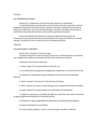 TÍTULO XI
LOS FENÓMENOS NATURALES
Artículo 119.- Programas de control de avenidas, desastres e inundaciones
La Autoridad Nacional, conjuntamente con los Consejos de Cuenca respectivos, fomenta
programas integrales de control de avenidas, desastres naturales o artificiales y prevención de
daños por inundaciones o por otros impactos del agua y sus bienes asociados, promoviendo la
coordinación de acciones estructurales, institucionales y operativas necesarias.
Dentro de la planificación hidráulica se fomenta el desarrollo de proyectos de
infraestructura para aprovechamientos multisectoriales en los cuales se considera el control de
avenidas, la protección contra inundaciones y otras medidas preventivas.
TÍTULO XII
LAS INFRACCIONES Y SANCIONES
Artículo 120.- Infracción en materia de agua
Constituye infracción en materia de agua, toda acción u omisión tipificada en la presente
Ley. El Reglamento establece el procedimiento para hacer efectivas las sanciones.
Constituyen infracciones las siguientes:
1. Utilizar el agua sin el correspondiente derecho de uso;
2. el incumplimiento de alguna de las obligaciones establecidas en el artículo 57 de la Ley;
3. la ejecución o modificación de obras hidráulicas sin autorización de la Autoridad
Nacional;
4. afectar o impedir el ejercicio de un derecho de uso de agua;
5. dañar u obstruir los cauces o cuerpos de agua y los correspondientes bienes asociados;
6. ocupar o desviar los cauces de agua sin la autorización correspondiente;
7. impedir las inspecciones, actividades de vigilancia y supervisión que realice la autoridad
de agua competente directamente o a través de terceros;
8. contaminar el agua transgrediendo los parámetros de calidad ambiental vigentes;
9. realizar vertimientos sin autorización;
10. arrojar residuos sólidos en cauces o cuerpos de agua naturales o artificiales;
 