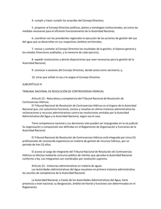 4. cumplir y hacer cumplir los acuerdos del Consejo Directivo;
5. proponer al Consejo Directivo políticas, planes y estrategias institucionales; así como las
medidas necesarias para el eficiente funcionamiento de la Autoridad Nacional;
6. coordinar con los presidentes regionales la ejecución de las acciones de gestión del uso
del agua que se desarrollan en sus respectivos ámbitos territoriales;
7. revisar y someter al Consejo Directivo los resultados de la gestión, el balance general y
los estados financieros auditados, y la memoria de cada ejercicio;
8. expedir resoluciones y demás disposiciones que sean necesarias para la gestión de la
Autoridad Nacional;
9. convocar a sesiones del Consejo Directivo, donde actúa como secretario; y,
10. otras que señale la Ley o le asigne el Consejo Directivo.
SUBCAPÍTULO III
TRIBUNAL NACIONAL DE RESOLUCIÓN DE CONTROVERSIAS HÍDRICAS
Artículo 22.- Naturaleza y competencia del Tribunal Nacional de Resolución de
Controversias Hídricas
El Tribunal Nacional de Resolución de Controversias Hídricas es el órgano de la Autoridad
Nacional que, con autonomía funcional, conoce y resuelve en última instancia administrativa las
reclamaciones y recursos administrativos contra las resoluciones emitidas por la Autoridad
Administrativa del Agua y la Autoridad Nacional, según sea el caso.
Tiene competencia nacional y sus decisiones solo pueden ser impugnadas en la vía judicial.
Su organización y composición son definidas en el Reglamento de Organización y Funciones de la
Autoridad Nacional.
El Tribunal Nacional de Resolución de Controversias Hídricas está integrado por cinco (5)
profesionales de reconocida experiencia en materia de gestión de recursos hídricos, por un
período de tres (3) años.
El acceso al cargo de integrante del Tribunal Nacional de Resolución de Controversias
Hídricas se efectúa mediante concurso público de méritos que aprueba la Autoridad Nacional
conforme a ley. Los integrantes son nombrados por resolución suprema.
Artículo 23.- Instancias administrativas en materia de aguas
Las Autoridades Administrativas del Agua resuelven en primera instancia administrativa
los asuntos de competencia de la Autoridad Nacional.
La Autoridad Nacional, a través de las Autoridades Administrativas del Agua, tiene
presencia a nivel nacional; su designación, ámbito territorial y funciones son determinados en el
Reglamento.
 