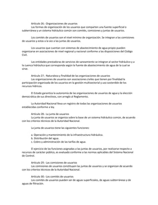 Artículo 26.- Organizaciones de usuarios
Las formas de organización de los usuarios que comparten una fuente superficial o
subterránea y un sistema hidráulico común son comités, comisiones y juntas de usuarios.
Los comités de usuarios son el nivel mínimo de organización. Se integran a las comisiones
de usuarios y estas a la vez a las juntas de usuarios.
Los usuarios que cuentan con sistemas de abastecimiento de agua propio pueden
organizarse en asociaciones de nivel regional y nacional conforme a las disposiciones del Código
Civil.
Las entidades prestadoras de servicios de saneamiento se integran al sector hidráulico y a
la cuenca hidráulica que corresponda según la fuente de abastecimiento de agua de la cual se
sirve.
Artículo 27.- Naturaleza y finalidad de las organizaciones de usuarios
Las organizaciones de usuarios son asociaciones civiles que tienen por finalidad la
participación organizada de los usuarios en la gestión multisectorial y uso sostenible de los
recursos hídricos.
El Estado garantiza la autonomía de las organizaciones de usuarios de agua y la elección
democrática de sus directivos, con arreglo al Reglamento.
La Autoridad Nacional lleva un registro de todas las organizaciones de usuarios
establecidas conforme a ley.
Artículo 28.- La junta de usuarios
La junta de usuarios se organiza sobre la base de un sistema hidráulico común, de acuerdo
con los criterios técnicos de la Autoridad Nacional.
La junta de usuarios tiene las siguientes funciones:
a. Operación y mantenimiento de la infraestructura hidráulica.
b. Distribución del agua.
c. Cobro y administración de las tarifas de agua.
El ejercicio de las funciones asignadas a las juntas de usuarios, por realizarse respecto a
recursos de carácter público, es evaluado conforme a las normas aplicables del Sistema Nacional
de Control.
Artículo 29.- Las comisiones de usuarios
Las comisiones de usuarios constituyen las juntas de usuarios y se organizan de acuerdo
con los criterios técnicos de la Autoridad Nacional.
Artículo 30.- Los comités de usuarios
Los comités de usuarios pueden ser de aguas superficiales, de aguas subterráneas y de
aguas de filtración.
 
