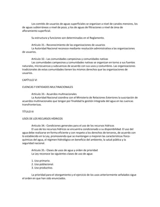 Los comités de usuarios de aguas superficiales se organizan a nivel de canales menores, los
de aguas subterráneas a nivel de pozo, y los de aguas de filtraciones a nivel de área de
afloramiento superficial.
Su estructura y funciones son determinadas en el Reglamento.
Artículo 31.- Reconocimiento de las organizaciones de usuarios
La Autoridad Nacional reconoce mediante resolución administrativa a las organizaciones
de usuarios.
Artículo 32.- Las comunidades campesinas y comunidades nativas
Las comunidades campesinas y comunidades nativas se organizan en torno a sus fuentes
naturales, microcuencas y subcuencas de acuerdo con sus usos y costumbres. Las organizaciones
tradicionales de estas comunidades tienen los mismos derechos que las organizaciones de
usuarios.
CAPÍTULO VI
CUENCAS Y ENTIDADES MULTINACIONALES
Artículo 33.- Acuerdos multinacionales
La Autoridad Nacional coordina con el Ministerio de Relaciones Exteriores la suscripción de
acuerdos multinacionales que tengan por finalidad la gestión integrada del agua en las cuencas
transfronterizas.
TÍTULO III
USOS DE LOS RECURSOS HÍDRICOS
Artículo 34.- Condiciones generales para el uso de los recursos hídricos
El uso de los recursos hídricos se encuentra condicionado a su disponibilidad. El uso del
agua debe realizarse en forma eficiente y con respeto a los derechos de terceros, de acuerdo con
lo establecido en la Ley, promoviendo que se mantengan o mejoren las características físico-
químicas del agua, el régimen hidrológico en beneficio del ambiente, la salud pública y la
seguridad nacional.
Artículo 35.- Clases de usos de agua y orden de prioridad
La Ley reconoce las siguientes clases de uso de agua:
1. Uso primario.
2. Uso poblacional.
3. Uso productivo.
La prioridad para el otorgamiento y el ejercicio de los usos anteriormente señalados sigue
el orden en que han sido enunciados.
 