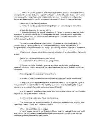 La licencia de uso del agua es un derecho de uso mediante el cual la Autoridad Nacional,
con opinión del Consejo de Cuenca respectivo, otorga a su titular la facultad de usar este recurso
natural, con un fin y en un lugar determinado, en los términos y condiciones previstos en los
dispositivos legales vigentes y en la correspondiente resolución administrativa que la otorga.
Artículo 48.- Clases de licencia de uso
La licencia de uso del agua puede ser otorgada para uso consuntivo y no consuntivo.
Artículo 49.- Reversión de recursos hídricos
La Autoridad Nacional, con opinión del Consejo de Cuenca, promueve la reversión de los
excedentes de recursos hídricos que se obtengan en virtud del cumplimiento de la presente
norma, considerando para ello la normativa establecida por el Ministerio del Ambiente en la
materia de su competencia.
Los usuarios u operadores de infraestructura hidráulica que generen excedentes de
recursos hídricos y que cuenten con un certificado de eficiencia tienen preferencia en el
otorgamiento de nuevos derechos de uso de agua que se otorguen sobre los recursos excedentes.
El Reglamento establece las condiciones para la aplicación de lo establecido en el presente
artículo.
Artículo 50.- Características de la licencia de uso
Son características de la licencia de uso las siguientes:
1. Otorgar a su titular facultades para usar y registrar una dotación anual de agua
expresada en metros cúbicos, extraída de una fuente, pudiendo ejercer las acciones legales para
su defensa;
2. se extingue por las causales previstas en la Ley;
3. su plazo es indeterminado mientras subsista la actividad para la que fue otorgada;
4. atribuye al titular la potestad de efectuar directamente o en coparticipación, según el
caso, inversiones en tratamiento, transformación y reutilización para el uso otorgado. El agua
excedente se entrega a la Autoridad Nacional para su distribución;
5. faculta a ejercer las servidumbres previstas en esta Ley y de acuerdo con las actividades
y tipo de uso del agua que realice el titular;
6. es inherente al objeto para el cual fue otorgado; y,
7. las licencias de uso no son transferibles. Si el titular no desea continuar usándola debe
revertirla al Estado, a través de la Autoridad Nacional.
Artículo 51.- Licencia de uso en bloque
Se puede otorgar licencia de uso de agua en bloque para una organización de usuarios de
agua reconocida, integrada por una pluralidad de personas naturales o jurídicas que usen una
fuente de agua con punto de captación común.
 