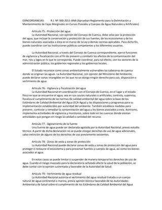 CONCORDANCIAS: R.J. Nº 300-2011-ANA (Aprueban Reglamento para la Delimitación y
Mantenimiento de Fajas Marginales en Cursos Fluviales y Cuerpos de Agua Naturales y Artificiales)
Artículo 75.- Protección del agua
La Autoridad Nacional, con opinión del Consejo de Cuenca, debe velar por la protección
del agua, que incluye la conservación y protección de sus fuentes, de los ecosistemas y de los
bienes naturales asociados a ésta en el marco de la Ley y demás normas aplicables. Para dicho fin,
puede coordinar con las instituciones públicas competentes y los diferentes usuarios.
La Autoridad Nacional, a través del Consejo de Cuenca correspondiente, ejerce funciones
de vigilancia y fiscalización con el fin de prevenir y combatir los efectos de la contaminación del
mar, ríos y lagos en lo que le corresponda. Puede coordinar, para tal efecto, con los sectores de la
administración pública, los gobiernos regionales y los gobiernos locales.
El Estado reconoce como zonas ambientalmente vulnerables las cabeceras de cuenca
donde se originan las aguas. La Autoridad Nacional, con opinión del Ministerio del Ambiente,
puede declarar zonas intangibles en las que no se otorga ningún derecho para uso, disposición o
vertimiento de agua.
Artículo 76.- Vigilancia y fiscalización del agua
La Autoridad Nacional en coordinación con el Consejo de Cuenca, en el lugar y el estado
físico en que se encuentre el agua, sea en sus cauces naturales o artificiales, controla, supervisa,
fiscaliza el cumplimiento de las normas de calidad ambiental del agua sobre la base de los
Estándares de Calidad Ambiental del Agua (ECA-Agua) y las disposiciones y programas para su
implementación establecidos por autoridad del ambiente. También establece medidas para
prevenir, controlar y remediar la contaminación del agua y los bienes asociados a esta. Asimismo,
implementa actividades de vigilancia y monitoreo, sobre todo en las cuencas donde existan
actividades que pongan en riesgo la calidad o cantidad del recurso.
Artículo 77.- Agotamiento de la fuente
Una fuente de agua puede ser declarada agotada por la Autoridad Nacional, previo estudio
técnico. A partir de dicha declaración no se puede otorgar derechos de uso de agua adicionales,
salvo extinción de alguno de los derechos de uso previamente existentes.
Artículo 78.- Zonas de veda y zonas de protección
La Autoridad Nacional puede declarar zonas de veda y zonas de protección del agua para
proteger o restaurar el ecosistema y para preservar fuentes y cuerpos de agua, así como los bienes
asociados al agua.
En estos casos se puede limitar o suspender de manera temporal los derechos de uso de
agua. Cuando el riesgo invocado para la declaratoria señalada afecte la salud de la población, se
debe contar con la opinión sustentada y favorable de la Autoridad de Salud.
Artículo 79.- Vertimiento de agua residual
La Autoridad Nacional autoriza el vertimiento del agua residual tratada a un cuerpo
natural de agua continental o marina, previa opinión técnica favorable de las Autoridades
Ambiental y de Salud sobre el cumplimiento de los Estándares de Calidad Ambiental del Agua
 