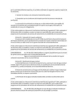 por la autoridad ambiental respectiva, el cual debe contemplar los siguientes aspectos respecto de
las emisiones:
1. Someter los residuos a los necesarios tratamientos previos.
2. Comprobar que las condiciones del receptor permitan los procesos naturales de
purificación.
La autorización de vertimiento se otorga por un plazo determinado y prorrogable, de
acuerdo con la duración de la actividad principal en la que se usa el agua y está sujeta a lo
establecido en la Ley y en el Reglamento.
(*) De conformidad con el Numeral 4.1 del Artículo 4 del Decreto Legislativo N° 1285, publicado el
29 diciembre 2016, se establece un plazo no mayor de nueve (09) años, para la adecuación
progresiva de los prestadores de servicios de saneamiento a lo establecido en el presente artículo.
Artículo 81.- Evaluación de impacto ambiental
Sin perjuicio de lo establecido en la Ley Nº 27446, Ley del Sistema Nacional de Evaluación
del Impacto Ambiental, para la aprobación de los estudios de impacto ambiental relacionados con
el recurso hídrico se debe contar con la opinión favorable de la Autoridad Nacional.
(*) De conformidad con el Numeral 4.1 del Artículo 4 del Decreto Legislativo N° 1285, publicado el
29 diciembre 2016, se establece un plazo no mayor de nueve (09) años, para la adecuación
progresiva de los prestadores de servicios de saneamiento a lo establecido en el presente artículo.
CONCORDANCIAS: R.J. Nº 106-2011-ANA (Establecen y regulan procedimiento para la emisión
de opinión técnica que debe emitir la Autoridad Nacional del
Agua en los procedimientos de evaluación de los estudios de impacto
ambiental relacionados con los recursos hídricos)
Artículo 82.- Reutilización de agua residual
La Autoridad Nacional, a través del Consejo de Cuenca, autoriza el reúso del agua residual
tratada, según el fin para el que se destine la misma, en coordinación con la autoridad sectorial
competente y, cuando corresponda, con la Autoridad Ambiental Nacional.
El titular de una licencia de uso de agua está facultado para reutilizar el agua residual que
genere siempre que se trate de los mismos fines para los cuales fue otorgada la licencia. Para
actividades distintas, se requiere autorización.
La distribución de las aguas residuales tratadas debe considerar la oferta hídrica de la
cuenca.
(*) De conformidad con el Numeral 4.1 del Artículo 4 del Decreto Legislativo N° 1285, publicado el
29 diciembre 2016, se establece un plazo no mayor de nueve (09) años, para la adecuación
progresiva de los prestadores de servicios de saneamiento a lo establecido en el presente artículo.
CONCORDANCIAS: D.S. Nº 005-2011-AG (Regulan el reuso de aguas residuales tratadas por
persona distinta al titular del sistema de tratamiento a fin de proteger y conservar
 
