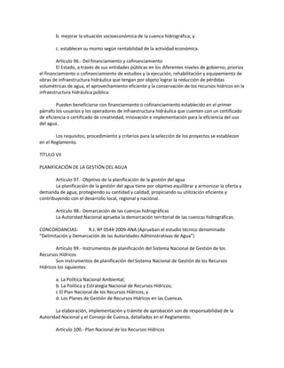 b. mejorar la situación socioeconómica de la cuenca hidrográfica; y
c. establecer su monto según rentabilidad de la actividad económica.
Artículo 96.- Del financiamiento y cofinanciamiento
El Estado, a través de sus entidades públicas en los diferentes niveles de gobierno, prioriza
el financiamiento o cofinanciamiento de estudios y la ejecución, rehabilitación y equipamiento de
obras de infraestructura hidráulica que tengan por objeto lograr la reducción de pérdidas
volumétricas de agua, el aprovechamiento eficiente y la conservación de los recursos hídricos en la
infraestructura hidráulica pública.
Pueden beneficiarse con financiamiento o cofinanciamiento establecido en el primer
párrafo los usuarios y los operadores de infraestructura hidráulica que cuenten con un certificado
de eficiencia o certificado de creatividad, innovación e implementación para la eficiencia del uso
del agua.
Los requisitos, procedimiento y criterios para la selección de los proyectos se establecen
en el Reglamento.
TÍTULO VII
PLANIFICACIÓN DE LA GESTIÓN DEL AGUA
Artículo 97.- Objetivo de la planificación de la gestión del agua
La planificación de la gestión del agua tiene por objetivo equilibrar y armonizar la oferta y
demanda de agua, protegiendo su cantidad y calidad, propiciando su utilización eficiente y
contribuyendo con el desarrollo local, regional y nacional.
Artículo 98.- Demarcación de las cuencas hidrográficas
La Autoridad Nacional aprueba la demarcación territorial de las cuencas hidrográficas.
CONCORDANCIAS: R.J. Nº 0544-2009-ANA (Aprueban el estudio técnico denominado
“Delimitación y Demarcación de las Autoridades Administrativas de Agua”)
Artículo 99.- Instrumentos de planificación del Sistema Nacional de Gestión de los
Recursos Hídricos
Son instrumentos de planificación del Sistema Nacional de Gestión de los Recursos
Hídricos los siguientes:
a. La Política Nacional Ambiental;
b. La Política y Estrategia Nacional de Recursos Hídricos;
c El Plan Nacional de los Recursos Hídricos; y
d. Los Planes de Gestión de Recursos Hídricos en las Cuencas.
La elaboración, implementación y trámite de aprobación son de responsabilidad de la
Autoridad Nacional y el Consejo de Cuenca, detallados en el Reglamento.
Artículo 100.- Plan Nacional de los Recursos Hídricos
 