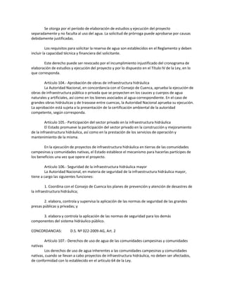 Se otorga por el período de elaboración de estudios y ejecución del proyecto
separadamente y no faculta al uso del agua. La solicitud de prórroga puede aprobarse por causas
debidamente justificadas.
Los requisitos para solicitar la reserva de agua son establecidos en el Reglamento y deben
incluir la capacidad técnica y financiera del solicitante.
Este derecho puede ser revocado por el incumplimiento injustificado del cronograma de
elaboración de estudios y ejecución del proyecto y por lo dispuesto en el Título IV de la Ley, en lo
que corresponda.
Artículo 104.- Aprobación de obras de infraestructura hidráulica
La Autoridad Nacional, en concordancia con el Consejo de Cuenca, aprueba la ejecución de
obras de infraestructura pública o privada que se proyecten en los cauces y cuerpos de agua
naturales y artificiales, así como en los bienes asociados al agua correspondiente. En el caso de
grandes obras hidráulicas y de trasvase entre cuencas, la Autoridad Nacional aprueba su ejecución.
La aprobación está sujeta a la presentación de la certificación ambiental de la autoridad
competente, según corresponda.
Artículo 105.- Participación del sector privado en la infraestructura hidráulica
El Estado promueve la participación del sector privado en la construcción y mejoramiento
de la infraestructura hidráulica, así como en la prestación de los servicios de operación y
mantenimiento de la misma.
En la ejecución de proyectos de infraestructura hidráulica en tierras de las comunidades
campesinas y comunidades nativas, el Estado establece el mecanismo para hacerlas partícipes de
los beneficios una vez que opere el proyecto.
Artículo 106.- Seguridad de la infraestructura hidráulica mayor
La Autoridad Nacional, en materia de seguridad de la infraestructura hidráulica mayor,
tiene a cargo las siguientes funciones:
1. Coordina con el Consejo de Cuenca los planes de prevención y atención de desastres de
la infraestructura hidráulica;
2. elabora, controla y supervisa la aplicación de las normas de seguridad de las grandes
presas públicas y privadas; y
3. elabora y controla la aplicación de las normas de seguridad para los demás
componentes del sistema hidráulico público.
CONCORDANCIAS: D.S. Nº 022-2009-AG, Art. 2
Artículo 107.- Derechos de uso de agua de las comunidades campesinas y comunidades
nativas
Los derechos de uso de agua inherentes a las comunidades campesinas y comunidades
nativas, cuando se llevan a cabo proyectos de infraestructura hidráulica, no deben ser afectados,
de conformidad con lo establecido en el artículo 64 de la Ley.
 