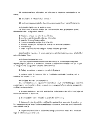 11. contaminar el agua subterránea por infiltración de elementos o substancias en los
suelos;
12. dañar obras de infraestructura pública; y
13. contravenir cualquiera de las disposiciones previstas en la Ley o en el Reglamento.
Artículo 121.- Calificación de las infracciones
Las infracciones en materia de agua son calificadas como leves, graves y muy graves,
teniendo en cuenta los siguientes criterios:
1. Afectación o riesgo a la salud de la población;
2. beneficios económicos obtenidos por el infractor;
3. gravedad de los daños generados;
4. circunstancias de la comisión de la infracción;
5. impactos ambientales negativos, de acuerdo con la legislación vigente;
6. reincidencia; y
7. costos en que incurra el Estado para atender los daños generados.
La calificación e imposición de sanciones en primera instancia corresponde a la Autoridad
Administrativa del Agua.
Artículo 122.- Tipos de sanciones
Concluido el procedimiento sancionador, la autoridad de aguas competente puede
imponer, según la gravedad de la infracción cometida y las correspondientes escalas que se fijen
en el Reglamento, las siguientes sanciones administrativas:
1. Trabajo comunitario en la cuenca en materia de agua o
2. multa no menor de cero coma cinco (0,5) Unidades Impositivas Tributarias (UIT) ni
mayor de diez mil (10 000) UIT.
Artículo 123.- Medidas complementarias
Sin perjuicio de la sanción a que se refiere el artículo 122, la autoridad de aguas respectiva
puede imponer a los infractores, de ser necesario con el apoyo de la fuerza pública, las siguientes
medidas complementarias:
1. Acciones orientadas a restaurar la situación al estado anterior a la infracción o pagar los
costos que demande su reposición;
2. decomiso de los bienes utilizados para cometer la infracción;
3. disponer el retiro, demolición, modificación, reubicación o suspensión de las obras en
los cauces o cuerpos de agua y los bienes asociados a esta, que no hayan sido autorizados por la
Autoridad Nacional; y
4. suspensión o revocación de los derechos de agua, incluyendo el cese de la utilización
ilegal de este recurso, de ser el caso.
 