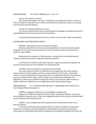 CONCORDANCIAS: R.J. Nº 0327-2009-ANA, Art. 3, num. 3.4
Artículo 124.- Ejecución coactiva
Para toda deuda impaga o ejecución incumplida de una obligación de hacer o no hacer a
favor del Estado en virtud de la Ley, se utiliza el procedimiento de ejecución coactiva, de acuerdo
con las normas especiales vigentes.
Artículo 125.- Responsabilidad civil y penal
Las sanciones administrativas que la Autoridad Nacional imponga son independientes de la
responsabilidad de naturaleza civil o penal correspondiente.
La Autoridad Nacional puede promover las acciones civiles y penales según correspondan.
DISPOSICIONES COMPLEMENTARIAS FINALES
PRIMERA.- Seguridad de los bienes del dominio público
Declárase de preferente interés nacional la seguridad de los bienes del dominio público
integrados por las fuentes naturales de agua, los bienes asociados a éstas y la infraestructura
hidráulica mayor pública.
Mediante decreto supremo, el Poder Ejecutivo, a propuesta de la Autoridad Nacional,
establece aquellos que requieran resguardo especial permanente.
Los Ministerios de Defensa y del Interior disponen, según corresponda, la asignación de
personal necesario para los fines señalados en el segundo párrafo.
SEGUNDA.- Reconocimiento de los derechos de uso de agua
Los usuarios que no cuenten con derechos de uso de agua pero que estén usando el
recurso natural de manera pública, pacífica y continua durante cinco (5) años o más pueden
solicitar a la Autoridad Nacional el otorgamiento de su correspondiente derecho de uso de agua,
para lo cual deben acreditar dicho uso de acuerdo con las condiciones establecidas en el
Reglamento, siempre que no afecte el derecho de terceros. Caso contrario, deben tramitar su
pedido conforme lo establece la Ley y el Reglamento como nuevo derecho de agua.
CONCORDANCIAS: R.J. N° 484-2012-ANA (Aprueban la “Metodología de Formalización de
Usos de Agua Poblacional y Agrario”)
TERCERA.- Navegación, flotación, uso y actividades con agua de mar
El agua como medio de transporte marítimo, fluvial, lacustre y de flotación, así como el
uso y actividad con agua de mar, se rigen por la legislación especial de la materia y de conformidad
con las disposiciones de la presente Ley.
CUARTA.- Otras entidades que forman parte del Sistema Nacional de Gestión de los
Recursos Hídricos
Forman parte del Sistema Nacional de Gestión de los Recursos Hídricos los proyectos
especiales; los proyectos especiales hidráulicos e hidroenergéticos regionales, nacionales y
binacionales; las autoridades ambientales competentes; las entidades prestadoras de servicios de
 
