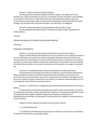 Artículo 7.- Bienes de dominio público hidráulico
Constituyen bienes de dominio público hidráulico, sujetos a las disposiciones de la
presente Ley, el agua enunciada en el artículo 5 y los bienes naturales asociados a esta señalados
en el numeral 1 del artículo 6. Toda intervención de los particulares que afecte o altere las
características de estos bienes debe ser previamente autorizada por la Autoridad Administrativa
del Agua, con excepción del uso primario del agua y las referentes a la navegación.
Artículo 8.- Bienes artificiales de propiedad del Estado asociados al agua
Son de propiedad del Estado los bienes artificiales asociados al agua, ejecutados con
fondos públicos.
TÍTULO II
SISTEMA NACIONAL DE GESTIÓN DE LOS RECURSOS HÍDRICOS
CAPÍTULO I
FINALIDAD E INTEGRANTES
Artículo 9.- Creación del Sistema Nacional de Gestión de los Recursos Hídricos
Créase el Sistema Nacional de Gestión de los Recursos Hídricos con el objeto de articular el
accionar del Estado, para conducir los procesos de gestión integrada y de conservación de los
recursos hídricos en los ámbitos de cuencas, de los ecosistemas que lo conforman y de los bienes
asociados; así como, para establecer espacios de coordinación y concertación entre las entidades
de la administración pública y los actores involucrados en dicha gestión con arreglo a la presente
Ley.
Artículo 10.- Finalidad del Sistema Nacional de Gestión de los Recursos Hídricos
El Sistema Nacional de Gestión de los Recursos Hídricos es parte del Sistema Nacional de
Gestión Ambiental y tiene por finalidad el aprovechamiento sostenible, la conservación y el
incremento de los recursos hídricos, así como el cumplimiento de la política y estrategia nacional
de recursos hídricos y el plan nacional de recursos hídricos en todos los niveles de gobierno y con
la participación de los distintos usuarios del recurso.
Artículo 11.- Conformación e integrantes del Sistema Nacional de Gestión de los Recursos
Hídricos
El Sistema Nacional de Gestión de los Recursos Hídricos está conformado por el conjunto
de instituciones, principios, normas, procedimientos, técnicas e instrumentos mediante los cuales
el Estado desarrolla y asegura la gestión integrada, participativa y multisectorial, el
aprovechamiento sostenible, la conservación, la preservación de la calidad y el incremento de los
recursos hídricos.
Integran el Sistema Nacional de Gestión de los Recursos Hídricos:
1. La Autoridad Nacional;
2. los Ministerios del Ambiente; de Agricultura; de Vivienda, Construcción y Saneamiento;
de Salud; de la Producción; y de Energía y Minas;
 