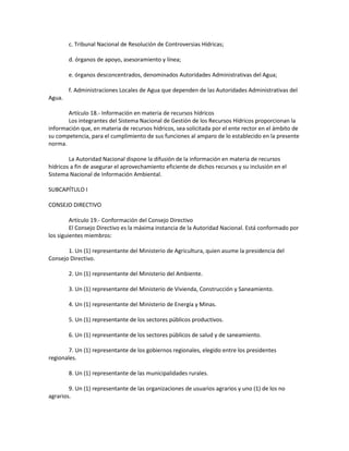 c. Tribunal Nacional de Resolución de Controversias Hídricas;
d. órganos de apoyo, asesoramiento y línea;
e. órganos desconcentrados, denominados Autoridades Administrativas del Agua;
f. Administraciones Locales de Agua que dependen de las Autoridades Administrativas del
Agua.
Artículo 18.- Información en materia de recursos hídricos
Los integrantes del Sistema Nacional de Gestión de los Recursos Hídricos proporcionan la
información que, en materia de recursos hídricos, sea solicitada por el ente rector en el ámbito de
su competencia, para el cumplimiento de sus funciones al amparo de lo establecido en la presente
norma.
La Autoridad Nacional dispone la difusión de la información en materia de recursos
hídricos a fin de asegurar el aprovechamiento eficiente de dichos recursos y su inclusión en el
Sistema Nacional de Información Ambiental.
SUBCAPÍTULO I
CONSEJO DIRECTIVO
Artículo 19.- Conformación del Consejo Directivo
El Consejo Directivo es la máxima instancia de la Autoridad Nacional. Está conformado por
los siguientes miembros:
1. Un (1) representante del Ministerio de Agricultura, quien asume la presidencia del
Consejo Directivo.
2. Un (1) representante del Ministerio del Ambiente.
3. Un (1) representante del Ministerio de Vivienda, Construcción y Saneamiento.
4. Un (1) representante del Ministerio de Energía y Minas.
5. Un (1) representante de los sectores públicos productivos.
6. Un (1) representante de los sectores públicos de salud y de saneamiento.
7. Un (1) representante de los gobiernos regionales, elegido entre los presidentes
regionales.
8. Un (1) representante de las municipalidades rurales.
9. Un (1) representante de las organizaciones de usuarios agrarios y uno (1) de los no
agrarios.
 