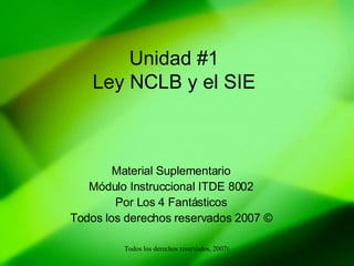 Unidad #1 Ley NCLB y el SIE Material Suplementario Módulo Instruccional ITDE 8002 Por Los 4 Fantásticos Todos los derechos reservados 2007 © 