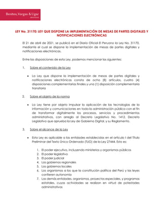 LEY No. 31170: LEY QUE DISPONE LA IMPLEMENTACIÓN DE MESAS DE PARTES DIGITALES Y
NOTIFICACIONES ELECTRÓNICAS
El 21 de abril de 2021, se publicó en el Diario Oficial El Peruano la Ley No. 31170,
mediante el cual se dispone la implementación de mesas de partes digitales y
notificaciones electrónicas.
Entre las disposiciones de esta Ley, podemos mencionar las siguientes:
1. Sobre el contenido de la Ley
 La Ley que dispone la implementación de mesas de partes digitales y
notificaciones electrónicas consta de ocho (8) artículos, cuatro (4)
disposiciones complementarias finales y una (1) disposición complementaria
transitoria
2. Sobre el objeto de la norma
 La Ley tiene por objeto impulsar la aplicación de las tecnologías de la
información y comunicaciones en toda la administración pública con el fin
de transformar digitalmente los procesos, servicios y procedimientos
administrativos, con arreglo al Decreto Legislativo No. 1412, Decreto
Legislativo que aprueba la Ley de Gobierno Digital, y su Reglamento.
3. Sobre el alcance de la Ley
 Esta Ley es aplicable a las entidades establecidas en el artículo I del Título
Preliminar del Texto Único Ordenado (TUO) de la Ley 27444. Esto es:
1. El poder ejecutivo, incluyendo ministerios y organismos públicos
2. El poder legislativo
3. El poder judicial
4. Los gobiernos regionales
5. Los gobiernos locales
6. Los organismos a los que la constitución política del Perú y las leyes
confieren autonomía
7. Las demás entidades, organismos, proyectos especiales, y programas
estatales, cuyas actividades se realizan en virtud de potestades
administrativas
 