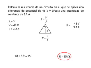Calcula la resistencia de un circuito en el que se aplica una
diferencia de potencial de 48 V y circula una intensidad de
corriente de 3.2 A
                              V
                           I
 R=?                           R
 V = 48 V                                      R = 48 V
                              V                      3.2 A
 I = 3.2 A
                             I R
                               V
                           R
                               I




     48 ÷ 3.2 = 15                       R = 15
 
