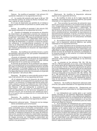 12638                                             Viernes 23 marzo 2007                                         BOE núm. 71

   Catorce. Se modifica el apartado 1 del artículo 217,            Diecinueve. Se modifica la disposición adicional
quedando redactado en los siguientes términos:                 séptima en los siguientes términos:
    «1. La cuantía del subsidio será igual al 80 por 100           1. Se modifica la letra a) de la regla segunda del
del indicador público de rentas de efectos múltiples men-      apartado 1 de la disposición adicional séptima, que queda
sual, vigente en cada momento.                                 redactada en los siguientes términos:
    En el caso de desempleo por pérdida de un trabajo a            «a) Para acreditar los períodos de cotización nece-
tiempo parcial también se percibirá la cuantía antes indi-     sarios para causar derecho a las prestaciones de jubila-
cada.»                                                         ción, incapacidad permanente, muerte y supervivencia,
                                                               incapacidad temporal, maternidad y paternidad, se
   Quince. Se modifica el apartado 2 del artículo 222,         computarán exclusivamente las cotizaciones efectua-
que queda redactado en los siguientes términos:                das en función de las horas trabajadas, tanto ordinarias
    «2. Cuando el trabajador se encuentre en situación         como complementarias, calculando su equivalencia en
de maternidad o de paternidad y durante las mismas se          días teóricos de cotización. A tal fin, el número de horas
extinga su contrato por alguna de las causas previstas en      efectivamente trabajadas se dividirá por cinco, equiva-
el apartado 1 del artículo 208, seguirá percibiendo la pres-   lente diario del cómputo de mil ochocientas veintiséis
tación por maternidad o por paternidad hasta que se            horas anuales.»
extingan dichas situaciones, pasando entonces a la situa-          2. Se modifica la letra a) de la regla tercera del apar-
ción legal de desempleo y a percibir, si reúne los requisi-    tado 1 de la disposición adicional séptima, que queda
tos necesarios, la correspondiente prestación. En este         redactada en los siguientes términos:
caso no se descontará del período de percepción de la
prestación por desempleo de nivel contributivo el tiempo           «a) La base reguladora de las prestaciones de jubila-
que hubiera permanecido en situación de maternidad o           ción e incapacidad permanente se calculará conforme a la
de paternidad.»                                                regla general. Para las prestaciones por maternidad y por
                                                               paternidad, la base reguladora diaria será el resultado de
    Dieciséis. Se modifican los párrafos tercero y cuarto      dividir la suma de las bases de cotización acreditadas en
del apartado 3 del artículo 222, que quedan redactados en      la empresa durante el año anterior a la fecha del hecho
los siguientes términos:                                       causante entre 365.»
    «Cuando el trabajador esté percibiendo la prestación           Veinte. Se modifica el apartado 4 de la disposición
por desempleo total y pase a la situación de maternidad o      adicional octava, que queda redactado en los términos
de paternidad, percibirá la prestación por estas últimas       siguientes:
contingencias en la cuantía que corresponda.                       «4. Lo previsto en los artículos 134, 135, 135 bis,
    El período de percepción de la prestación por desem-       135 ter y 166 será aplicable, en su caso, a los trabajadores
pleo no se ampliará por la circunstancia de que el trabaja-    por cuenta ajena de los regímenes especiales. Lo previsto
dor pase a la situación de incapacidad temporal. Durante       en los artículos 112 bis y 162.6 será igualmente de aplica-
dicha situación, la Entidad Gestora de las prestaciones        ción a los trabajadores por cuenta ajena de los regímenes
por desempleo continuará satisfaciendo las cotizaciones        especiales con excepción de los incluidos en los regíme-
a la Seguridad Social conforme a lo previsto en el párrafo     nes especiales agrario y de empleados de hogar. Asi-
b) del apartado 1 del artículo 206.»                           mismo, lo dispuesto en los artículos 134, 135, 135 bis, 135
                                                               ter y 166 resultará de aplicación a los trabajadores por
   Diecisiete. Se añade un nuevo párrafo quinto al apar-       cuenta propia incluidos en los regímenes especiales de
tado 3 del artículo 222, en los siguientes términos:           trabajadores del mar, agrario y de trabajadores autóno-
    «Si el trabajador pasa a la situación de maternidad        mos, en los términos y condiciones que se establezcan
o de paternidad, se le suspenderá la prestación por des-       reglamentariamente.»
empleo y la cotización a la Seguridad Social antes indi-          Veintiuno. Se modifica la disposición adicional undé-
cada y pasará a percibir la prestación por maternidad o        cima bis, que queda redactada en los siguientes términos:
por paternidad, gestionada directamente por su Enti-
dad Gestora. Una vez extinguida la prestación por              «Disposición adicional undécima bis. Prestaciones por
maternidad o por paternidad, se reanudará la presta-              maternidad y por paternidad en los Regímenes Espe-
ción por desempleo, en los términos recogidos en el               ciales.
artículo 212.3.b), por la duración que restaba por perci-
bir y la cuantía que correspondía en el momento de la               1. Los trabajadores por cuenta ajena y por cuenta
suspensión.»                                                   propia incluidos en los distintos Regímenes Especiales
                                                               del sistema tendrán derecho a las prestaciones estableci-
   Dieciocho. Se modifica la disposición adicional             das en el Capítulo IV bis y en el Capítulo IV ter del Título II
sexta, que queda redactada en los siguientes términos:         de la presente Ley, con la misma extensión y en los mis-
                                                               mos términos y condiciones allí previstos para los traba-
«Disposición adicional sexta. Protección de los trabaja-       jadores del Régimen General.
   dores contratados para la formación.                             2. En el supuesto de trabajadores por cuenta propia,
                                                               los periodos durante los que se tendrá derecho a percibir
    La acción protectora de la Seguridad Social del traba-     los subsidios por maternidad y por paternidad serán coin-
jador contratado para la formación comprenderá, como           cidentes, en lo relativo tanto a su duración como a su
contingencias, situaciones protegibles y prestaciones, las     distribución, con los períodos de descanso laboral esta-
derivadas de accidentes de trabajo y enfermedades profe-       blecido para los trabajadores por cuenta ajena, pudiendo
sionales, la asistencia sanitaria en los casos de enferme-     dar comienzo el abono del subsidio por paternidad a par-
dad común, accidente no laboral y maternidad, las presta-      tir del momento del nacimiento del hijo. Los trabajadores
ciones económicas por incapacidad temporal derivadas           por cuenta propia podrán, igualmente, percibir el subsi-
de riesgos comunes, por maternidad y paternidad, por           dio por maternidad y por paternidad en régimen de jor-
riesgo durante el embarazo y riesgo durante la lactancia       nada parcial, en los términos y condiciones que se esta-
natural y las pensiones.»                                      blezcan reglamentariamente.
 