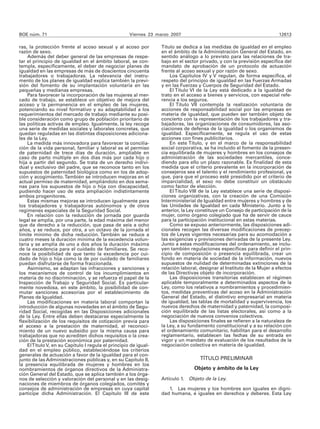 BOE núm. 71                                          Viernes 23 marzo 2007                                               12613

ras, la protección frente al acoso sexual y al acoso por          Título se dedica a las medidas de igualdad en el empleo
razón de sexo.                                                    en el ámbito de la Administración General del Estado, en
    Además del deber general de las empresas de respe-            sentido análogo a lo previsto para las relaciones de tra-
tar el principio de igualdad en el ámbito laboral, se con-        bajo en el sector privado, y con la previsión específica del
templa, específicamente, el deber de negociar planes de           mandato de aprobación de un protocolo de actuación
igualdad en las empresas de más de doscientos cincuenta           frente al acoso sexual y por razón de sexo.
trabajadores o trabajadoras. La relevancia del instru-                Los Capítulos IV y V regulan, de forma específica, el
mento de los planes de igualdad explica también la previ-         respeto del principio de igualdad en las Fuerzas Armadas
sión del fomento de su implantación voluntaria en las             y en las Fuerzas y Cuerpos de Seguridad del Estado.
pequeñas y medianas empresas.                                         El Título VI de la Ley está dedicado a la igualdad de
    Para favorecer la incorporación de las mujeres al mer-        trato en el acceso a bienes y servicios, con especial refe-
cado de trabajo, se establece un objetivo de mejora del           rencia a los seguros.
acceso y la permanencia en el empleo de las mujeres,                  El Título VII contempla la realización voluntaria de
potenciando su nivel formativo y su adaptabilidad a los           acciones de responsabilidad social por las empresas en
requerimientos del mercado de trabajo mediante su posi-           materia de igualdad, que pueden ser también objeto de
ble consideración como grupo de población prioritario de          concierto con la representación de los trabajadores y tra-
las políticas activas de empleo. Igualmente, la ley recoge        bajadoras, las organizaciones de consumidores, las aso-
una serie de medidas sociales y laborales concretas, que          ciaciones de defensa de la igualdad o los organismos de
quedan reguladas en las distintas disposiciones adiciona-         igualdad. Específicamente, se regula el uso de estas
les de la Ley.                                                    acciones con fines publicitarios.
    La medida más innovadora para favorecer la concilia-              En este Título, y en el marco de la responsabilidad
ción de la vida personal, familiar y laboral es el permiso        social corporativa, se ha incluido el fomento de la presen-
de paternidad de trece días de duración, ampliable en             cia equilibrada de mujeres y hombres en los consejos de
caso de parto múltiple en dos días más por cada hijo o            administración de las sociedades mercantiles, conce-
hija a partir del segundo. Se trata de un derecho indivi-         diendo para ello un plazo razonable. Es finalidad de esta
dual y exclusivo del padre, que se reconoce tanto en los          medida que el criterio prevalente en la incorporación de
supuestos de paternidad biológica como en los de adop-            consejeros sea el talento y el rendimiento profesional, ya
ción y acogimiento. También se introducen mejoras en el           que, para que el proceso esté presidido por el criterio de
actual permiso de maternidad, ampliándolo en dos sema-            imparcialidad, el sexo no debe constituir un obstáculo
nas para los supuestos de hijo o hija con discapacidad,           como factor de elección.
pudiendo hacer uso de esta ampliación indistintamente                 El Título VIII de la Ley establece una serie de disposi-
ambos progenitores.                                               ciones organizativas, con la creación de una Comisión
    Estas mismas mejoras se introducen igualmente para            Interministerial de Igualdad entre mujeres y hombres y de
los trabajadores y trabajadoras autónomos y de otros              las Unidades de Igualdad en cada Ministerio. Junto a lo
regímenes especiales de la Seguridad Social.                      anterior, la Ley constituye un Consejo de participación de la
    En relación con la reducción de jornada por guarda            mujer, como órgano colegiado que ha de servir de cauce
legal se amplía, por una parte, la edad máxima del menor          para la participación institucional en estas materias.
que da derecho a la reducción, que pasa de seis a ocho                Como se expuso anteriormente, las disposiciones adi-
años, y se reduce, por otra, a un octavo de la jornada el         cionales recogen las diversas modificaciones de precep-
límite mínimo de dicha reducción. También se reduce a             tos de Leyes vigentes necesarias para su acomodación a
cuatro meses la duración mínima de la excedencia volun-           las exigencias y previsiones derivadas de la presente Ley.
taria y se amplía de uno a dos años la duración máxima            Junto a estas modificaciones del ordenamiento, se inclu-
de la excedencia para el cuidado de familiares. Se reco-          yen también regulaciones específicas para definir el prin-
noce la posibilidad de que tanto la excedencia por cui-           cipio de composición o presencia equilibrada, crear un
dado de hijo o hija como la de por cuidado de familiares          fondo en materia de sociedad de la información, nuevos
puedan disfrutarse de forma fraccionada.                          supuestos de nulidad de determinadas extinciones de la
    Asimismo, se adaptan las infracciones y sanciones y           relación laboral, designar al Instituto de la Mujer a efectos
los mecanismos de control de los incumplimientos en               de las Directivas objeto de incorporación.
materia de no discriminación, y se refuerza el papel de la            Las disposiciones transitorias establecen el régimen
Inspección de Trabajo y Seguridad Social. Es particular-          aplicable temporalmente a determinados aspectos de la
mente novedosa, en este ámbito, la posibilidad de con-            Ley, como los relativos a nombramientos y procedimien-
mutar sanciones accesorias por el establecimiento de              tos, medidas preventivas del acoso en la Administración
Planes de Igualdad.                                               General del Estado, el distintivo empresarial en materia
    Las modificaciones en materia laboral comportan la            de igualdad, las tablas de mortalidad y supervivencia, los
introducción de algunas novedades en el ámbito de Segu-           nuevos derechos de maternidad y paternidad, la composi-
ridad Social, recogidas en las Disposiciones adicionales          ción equilibrada de las listas electorales, así como a la
de la Ley. Entre ellas deben destacarse especialmente la          negociación de nuevos convenios colectivos.
flexibilización de los requisitos de cotización previa para           Las disposiciones finales se refieren a la naturaleza de
el acceso a la prestación de maternidad, el reconoci-             la Ley, a su fundamento constitucional y a su relación con
miento de un nuevo subsidio por la misma causa para               el ordenamiento comunitario, habilitan para el desarrollo
trabajadoras que no acrediten dichos requisitos o la crea-        reglamentario, establecen las fechas de su entrada en
ción de la prestación económica por paternidad.                   vigor y un mandato de evaluación de los resultados de la
    El Título V, en su Capítulo I regula el principio de igual-   negociación colectiva en materia de igualdad.
dad en el empleo público, estableciéndose los criterios
generales de actuación a favor de la igualdad para el con-
junto de las Administraciones públicas y, en su Capítulo II,                        TÍTULO PRELIMINAR
la presencia equilibrada de mujeres y hombres en los
nombramientos de órganos directivos de la Administra-                            Objeto y ámbito de la Ley
ción General del Estado, que se aplica también a los órga-
nos de selección y valoración del personal y en las desig-        Artículo 1. Objeto de la Ley.
naciones de miembros de órganos colegiados, comités y
consejos de administración de empresas en cuya capital               1. Las mujeres y los hombres son iguales en digni-
participe dicha Administración. El Capítulo III de este           dad humana, e iguales en derechos y deberes. Esta Ley
 