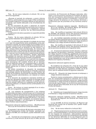 BOE núm. 71                                       Viernes 23 marzo 2007                                              12641

   Tres. Se da nueva redacción al artículo 132, en los         noviembre, de Prevención de Riesgos Laborales, afec-
términos siguientes:                                           tasen a una funcionaria incluida en el ámbito de aplica-
                                                               ción del mutualismo administrativo, podrá concederse
    «Durante el período de embarazo y previo informe           licencia por riesgo durante el embarazo o licencia por
facultativo, podrá asignarse a la mujer militar profesional    riesgo durante la lactancia en los mismos términos y
a un puesto orgánico o cometido distinto al que estuviera      condiciones que las previstas en los números anterio-
ocupando, que resulte adecuado a las circunstancias de         res.»
su estado.
    En los supuestos de parto o adopción se tendrá             Disposición adicional vigésima segunda. Modificación
derecho a los correspondientes permisos de la madre y             de la Ley 55/2003, del Estatuto Marco del Personal
del padre, de conformidad con la legislación vigente              Estatutario de los Servicios de salud.
para el personal al servicio de las Administraciones
públicas.                                                          Uno. Se modifica el apartado 3 del artículo 59 de la
    La aplicación de estos supuestos no supondrá pérdida       ley 55/2003, del estatuto marco del personal estatutario
del destino.»                                                  de los servicios de salud, con el siguiente texto:
   Cuatro. Se da nueva redacción al artículo 141.1.e),
que queda redactado de la siguiente forma:                        «3. Las medidas especiales previstas en este artículo
                                                               no podrán afectar al personal que se encuentre en situación
    «e) Lo soliciten para atender al cuidado de los hijos      de permiso por maternidad o licencia por riesgo durante el
o en caso de acogimiento tanto preadoptivo como per-           embarazo o por riesgo durante la lactancia natural.»
manente o simple, de conformidad con el Código Civil o             Dos. Se modifica el apartado 2 del artículo 61 de la
las leyes civiles de las Comunidades Autónomas que lo          ley 55/2003, del estatuto marco del personal estatutario
regulen, siempre que su duración no sea inferior a un          de los servicios de salud con el siguiente texto:
año, aunque éstos sean provisionales, de menores de
hasta seis años, o de menores de edad que sean mayo-               «2. El personal estatutario tendrá derecho a disfrutar
res de seis años cuando se trate de menores discapacita-       del régimen de permisos y licencias, incluida la licencia
dos o que por sus circunstancias y experiencias persona-       por riesgo durante el embarazo, establecido para los fun-
les o por provenir del extranjero, tengan especiales           cionarios públicos por la Ley 39/1999, de 5 de noviembre,
dificultades de inserción social y familiar debidamente        sobre conciliación de la vida familiar y laboral de las per-
acreditados por los servicios sociales competentes.            sonas trabajadoras y por la ley orgánica para la igualdad
    También tendrán derecho a un período de exceden-           efectiva de mujeres y hombres.»
cia de duración no superior a un año los que lo soliciten
para encargarse del cuidado directo de un familiar,
hasta el segundo grado de consanguinidad o afinidad,           Disposición adicional vigésima tercera.
que por razones de edad, accidente o enfermedad no
pueda valerse por sí mismo y no desempeñe actividad                Se modifican los artículos 22 y 12.b) de la Ley sobre
retribuida.                                                    Seguridad Social de los Funcionarios Civiles del Estado,
    No podrá concederse la situación de excedencia             aprobada por Real Decreto Legislativo 4/2000, de 23 de
voluntaria por estas causas cuando al cónyuge o persona        junio, que en adelante tendrá la siguiente redacción:
con análoga relación de afectividad o a otro familiar del
militar se le hubieran reconocido los derechos derivados       «Artículo 22. Situación de riesgo durante el embarazo o
de esta situación administrativa y en relación al mismo           riesgo durante la lactancia.
causante.
    A la situación de excedencia voluntaria también se             Tendrá la misma consideración y efectos que la situa-
pasará por agrupación familiar cuando el cónyuge resida        ción de incapacidad temporal la situación de la mujer
en otro municipio por haber obtenido un puesto de tra-         funcionaria que haya obtenido licencia por riesgo durante
bajo de carácter definitivo en cualquiera de las Adminis-      el embarazo o riesgo durante la lactancia natural de hijos
traciones públicas o un destino de los contemplados en el      menores de nueve meses, en los términos previstos en el
artículo 126.»                                                 artículo 69 del Texto Articulado de la Ley de Funcionarios
                                                               Civiles del Estado.»
    Cinco. Se incluye un nuevo apartado 6 en el artícu-
lo 148, con la siguiente redacción:                            «Artículo 12. Prestaciones.
    «6. Los militares de complemento y los militares               b) Subsidios por incapacidad temporal, riesgo durante
profesionales de tropa y marinería que, en el momento de       el embarazo o riesgo durante la lactancia natural.»
finalizar su relación de servicios con las Fuerzas Armadas,
se encontrasen en situación de incapacidad temporal por
accidente o enfermedad derivada del servicio, o en situa-      Disposición adicional vigésima cuarta. Modificaciones
ción de embarazo, parto o posparto, no causarán baja en           de la Ley de Régimen del Personal del Cuerpo de la
las Fuerzas Armadas y se prorrogará su compromiso                 Guardia Civil.
hasta finalizar esas situaciones.»
                                                                  La Ley 42/1999, de 25 de noviembre, de Régimen del
Disposición adicional vigésima primera. Modificaciones         Personal del Cuerpo de la Guardia Civil, queda modifi-
   de la Ley de Funcionarios Civiles del Estado.               cada como sigue:
                                                                  Uno.    Se da nueva redacción al artículo 56.2:
    El apartado 3 del artículo 69 del texto articulado de la
Ley de Funcionarios Civiles del Estado, aprobado por               «2. Reglamentariamente se determinará la compo-
Decreto 315/1964, de 7 de febrero, queda redactado como        sición, incompatibilidades y normas de funcionamiento
sigue:                                                         de los órganos de evaluación, adecuándose siempre
                                                               que sea posible al principio de composición equilibrada
  «3. Cuando las circunstancias a que se refieren los          en los términos definidos en la Ley Orgánica para la
números 3 y 4 del artículo 26 de la Ley 31/1995, de 8 de       igualdad efectiva de mujeres y hombres. En todo caso
 